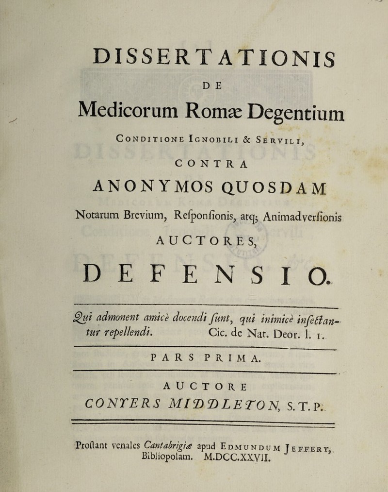 DISSERTATIONIS D E Medicorum Romae Degentium Conditione Ignobili & Servili, CONTRA ANONYMOS QUOSDAM Notarum Brevium, Refponfionis, atcj; Animadverfionis AUCTORES, DEFENSIO. Qui admonent amice docendi funt, qui inimice inferan¬ tur repellendi. Cic. de Nat. Deor. 1. i. PARS PRIMA. auctore CONTERS MIDT)LETON, S.T.P., Proflant venales Cantabrigia apud Edmundum Teffery Bibliopolam. M.DCC.XXVII. ’