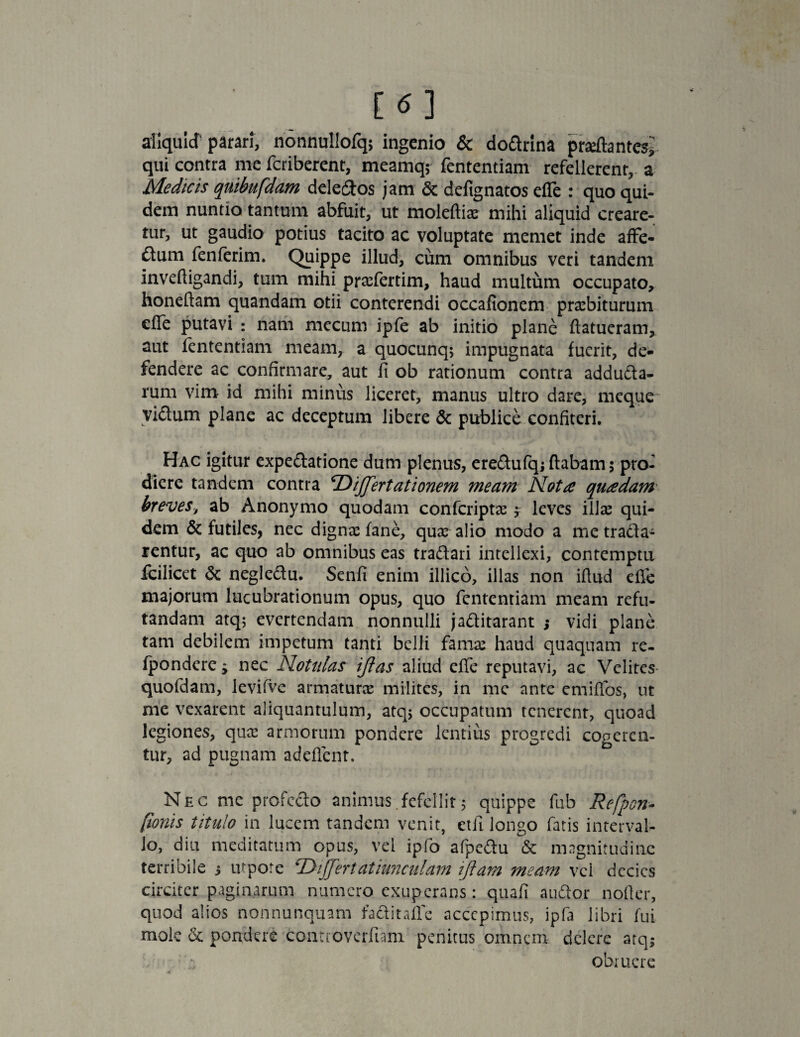 aliquid parari, nonnullofqs ingenio & dodrina proflantes,' qui contra me fcriberent, meamqj fententiam refellerent,-a Medicis quibufdam deletos jam & defignatos efle : quo qui¬ dem nuntio tantum abfuit, ut moleftiae mihi aliquid creare¬ tur, ut gaudio potius tacito ac voluptate memet inde affe- £tum fenferim. Quippe illud, cum omnibus veri tandem invefligandi, tum mihi prscfertim, haud multum occupato, honellam quandam otii conterendi occafionem praebiturum cffe putavi : nam mecum ipfe ab initio plane flatueram, aut fententiam meam, a quocunq; impugnata fuerit, de¬ fendere ac confirmare, aut fi ob rationum contra adduda- rum vim id mihi minus liceret, manus ultro dare, meque vidum plane ac deceptum libere & publice confiteri. Hac igitur expedatione dum plenus, eredufq; flabam 5 pro¬ diere tandem contra ‘Differt at i onem meam Nota quadam breves, ab Anonymo quodam confcripto j leves illae qui¬ dem & futiles, nec digna: fane, qua: alio modo a me trada- rentur, ac quo ab omnibus eas tradari intellexi, contemptu fcilicet & negledu. Senfi enim illico, illas non iftud effe majorum lucubrationum opus, quo fententiam meam refu¬ tandam atq; evertendam nonnulli jaditarant j vidi plane tam debilem impetum tanti belli fama: haud quaquam re- fpondere $ nec Notitias ijlas aliud effe reputavi, ac Velites quofdam, levifve armaturo milites, in me ante emiffos, ut me vexarent aliquantulum, atqj occupatum tenerent, quoad legiones, qua: armorum pondere lentius progredi cogeren¬ tur, ad pugnam adeflent. Nec me profedo animus.fefellit5 quippe fub Refpon- [tonis titulo in lucem tandem venit, etfi longo fatis interval¬ lo, d iu meditatum opus, vel ipfo afpedu & magnitudine terribile 5 utpote ‘Dffertatiunculam iftara meam vel decies circiter paginarum numero exuperans: quafi audor noller, quod alios nonnunquam faditaflc accepimus, ipfa libri fui mole & pondere contioverfiam penitus omnem delere atqj obruere