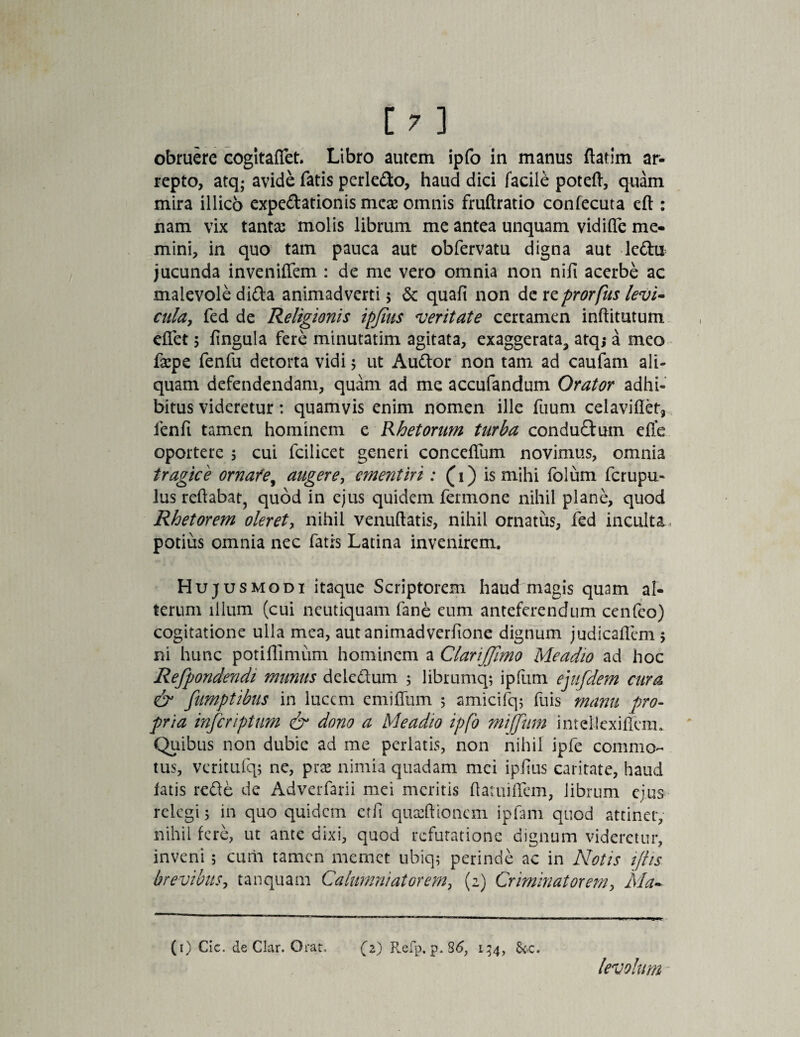 obfuere cogltaffet. Libro autem ipfo in manus flarim ar¬ repto, atq; avide fatis perledo, haud dici facile poteft, quam mira illico expeditionis meas omnis fruftratio confecuta eft: nam vix tantae molis librum me antea unquam vidiflc me¬ mini, in quo tam pauca aut obfervatu digna aut ledu jucunda inveniflem : de me vero omnia non nifi acerbe ac malevole dida animadverti ; & quafi non de reprorfus levi¬ cula, fed de Religionis ipjius veritate certamen inftitutum eflet; fingula fere minutatim agitata, exaggerata, atq; a meo fsepe fenfu detorta vidi; ut Audor non tam ad caufam ali¬ quam defendendam, quam ad me accufandum Orator adhi¬ bitus videretur: quamvis enim nomen ille fuum celaviflet, fenft tamen hominem e Rhetorum turba condudum efle oportere ; cui fcilicet generi conceflum novimus, omnia tragice ornafey augere, ementiri : (1) is mihi folum ferupu- lus reflabat, quod in ejus quidem fermone nihil plane, quod Rhetorem oleret, nihil venuftatis, nihil ornatus, fed inculta potius omnia nec fatis Latina invenirem. Hujusmodi itaque Scriptorem haud magis quam al¬ terum illum (cui neutiquam fane eum anteferendum cenfeo) cogitatione ulla mea, aut animadverfione dignum judicaflem 5 ni hunc potiffimum hominem a ClariJJimo Meadio ad hoc Refpondendi munus deledum 5 librumq; ipfum ejufdem cura & fumptibus in lucem emiffum 5 amicifq; fuis manu pro¬ pria inferipttm & dono a Meadio ipfo mijjum imellexiflera. Quibus non dubie ad me perlatis, non nihil ipfe commo¬ tus, veritufq; ne, praa nimia quadam mei ipfius caritate, haud fatis rede de Adverfarii mei meritis flatuiflem, librum ejus relegi 5 in quo quidem et fi quaeftionem ipfam quod attinet, nihil fere, ut ante dixi, quod refutatione dignum videretur, inveni; cum tamen memet ubiq; perinde ac in Notis ifhs brevibus, tanquam Calumniatorem, (2) Criminatorem, Ma- (1) Cic. de Clar. Orat, (z) Refp, p. 86, 134, 8ec« levolum