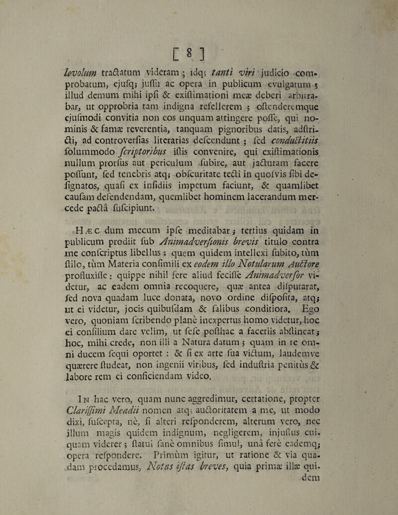 levolum tradatum videram; idq; tanti viri judicio * com¬ probatum, ejufq; juffii ac opera in publicum evulgatum 5 illud demum mihi ipfi & exiftimationi meae deberi arbnra- bar, ut opprobria tam indigna refellerem ; oftenderemque ejufmodi convitia non eos unquam attingere pofle, qui no¬ minis & famae reverentia, tanquam pignoribus datis, adftri- di? ad controverfias litorarias defeendunt ; fed conduBittis folummodo feriptoribus iftis convenire, qui exiftimationis nullum prorfus aut periculum fubire, aut jaduram facere poliunt, fed tenebris atq; obfcuritate tedi in quofvis fibi de- fignatos, quafi ex infidiis impetum faciunt, & quamlibet caufam defendendam, quemlibet hominem lacerandum mer- cede pada fufeipiunt. H al c dum mecum ipfe meditabar; tertius quidam in publicum prodiit fub Animadver/ionis brevis titulo contra me conferiptus libellus; quem quidem intellexi fubito, tum ililc, tum Materia confimili ex eodem illo Notitiarum Auffore profluxifie : quippe nihil fere aliud feciffe Animadverfor vi¬ detur, ac eadem omnia recoquere, quae antea dilputarat, fed nova quadam luce donata, novo ordine dilpofita, atqj ut ei videtur, jocis quibufdam & falibus conditiora. Ego vero, quoniam feribendo plane inexpertus homo videtur,-hoc ei confilium dare velim, ut fefe pofthac a facetiis abllincat; hoc, mihi crede, non illi a Natura datum 5 quam in re om¬ ni ducem fequi oportet : & fi ex arte fua vidum, laudemve quaerere ftudeat, non ingenii viribus, fed induftria penitus & labore rem ci conficiendam video. In hac vero, quam nunc aggredimur, certatione, propter Clariffimi Me adii nomen atq; audoritatem a me, ut modo dixi, fulcepta, ne, fi alteri refpondcrcm, alterum vero, nec illum magis quidem indignum, negligerem, injullus cui- quam viderer; (latui fane omnibus fimul, una fere cademq; opera refpondere. Primum igitur, ut ratione & via qua¬ dam procedamus, Notas ijlas breves, quia .primae illae qui¬ dem