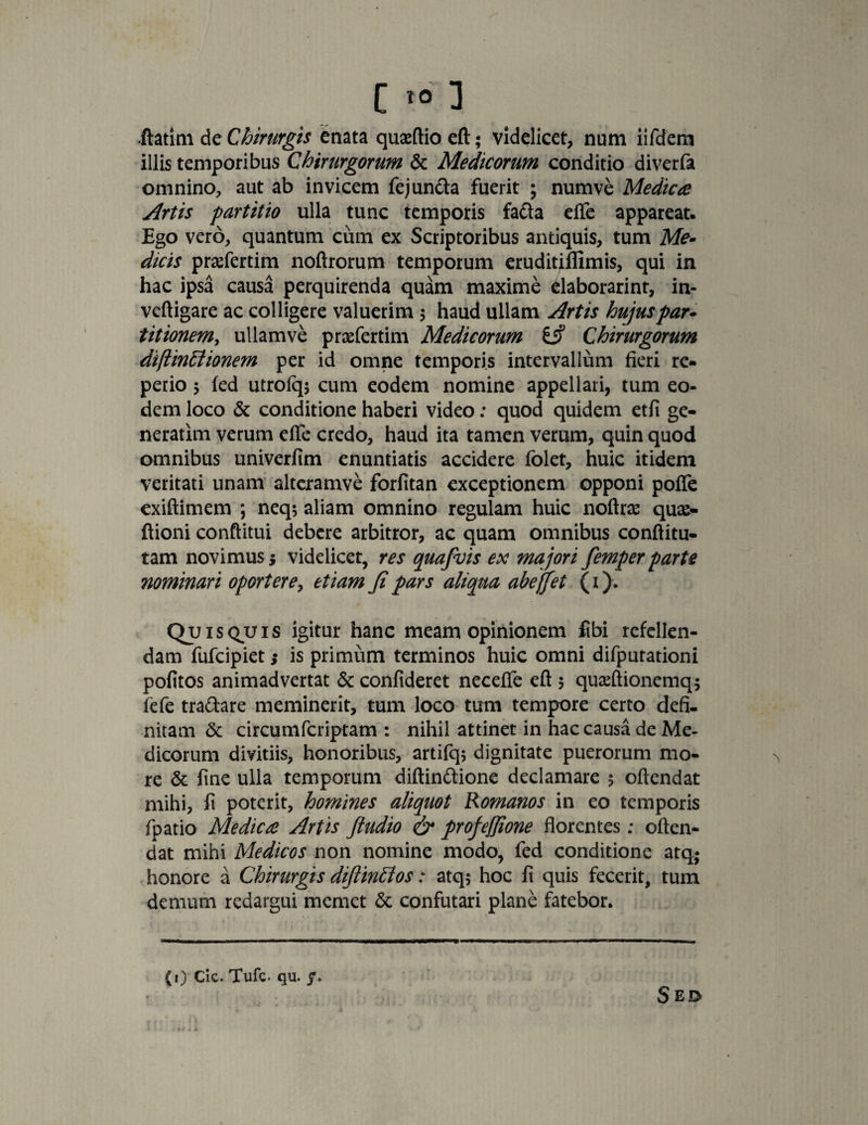 •ftatim de Chirurgis enata quaeftio eft; videlicet, num iifdem illis temporibus Chirurgorum Sc Medicorum conditio diverfa omnino, aut ab invicem fejuncia fuerit ; numve Medica Artis partitio ulla tunc temporis fafta efTe appareat. Ego vero, quantum cum ex Scriptoribus antiquis, tum Me¬ dicis prafertim noftrorum temporum eruditiflimis, qui in hac ipsa causa perquirenda quam maxime daborarinr, in- veftigare ac colligere valuerim 5 haud ullam Artis hujus par¬ titionem, ullamve praefertim Medicorum Chirurgorum diflinttionem per id omne temporis intervallum fieri re- perio 5 fed utrofq* cum eodem nomine appellari, tum eo¬ dem loco & conditione haberi video: quod quidem etfi ge¬ nerarim verum efife credo, haud ita tamen verum, quin quod omnibus univerfim enuntiatis accidere folet, huic itidem veritati unam alteramve forfitan exceptionem opponi pofte exiftimem ; neq; aliam omnino regulam huic noftrae qua> ftioni conftitui debere arbitror, ac quam omnibus conftitu- tam novimus; videlicet, res quafuis ex majori femper parte nominari oportere, etiam fi pars aliqua abeffet (1). Quisquis igitur hanc meam opinionem fibi refellen¬ dam fufcipiet; is primum terminos huic omni difputationi pofitos animadvertat & confideret necefte eft 5 quseftionemq* fefe tranare meminerit, tum loco tum tempore certo defi¬ nitam & circumfcriptam : nihil attinet in hac causa de Me¬ dicorum divitiis, honoribus, artifq; dignitate puerorum mo¬ re & fine ulla temporum diftin&ione declamare 5 oftendat mihi, fi poterit, homines aliquot Romanos in eo temporis fpatio Medica Artis ftudio & profeffione florentes: often¬ dat mihi Medicos non nomine modo, fed conditione atq,« honore a Chirurgis diftinttos: atq$ hoc fi quis fecerit, tum demum redargui memet & confutari plane fatebor. (i) cie. Tufc. qu. y.