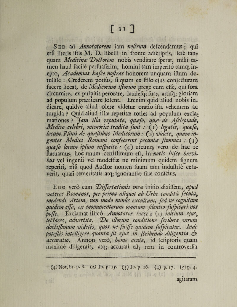 [ >. ] Sed ad Annotatorem jam noflrum defccndatrius * qui etfi literis iftis M. D. libelli in fronte adfcriptis, fefe tan- quam Medicina 'DoEtorem nobis venditare fiperat, mihi ta- men haud facile perfuaferim, homini tam imperito tamq; in¬ epto, Academias hafce nofiras honorem unquam iftum de- tulifle : Crederem potius, fi quam ex ftilo ejus conjeduram facere liceat, de Medicorum i(torum grege eum effe, qui fora circumire, ex pulpitis perorare, laudefq; fuas, artifq; gloriam ad populum praedicare folent. Etenim quid aliud nobis in¬ dicare, quidve aliud olere videtur oratio ifta vehemens ac turgida > Quid aliud illae repetitae toties ad populum excla¬ mationes ? Jam illa reputate, quafo, qua de Afclepiade, Medico celebri, memoria tradita fiunt : (i) legatis, quafoy locum Plinii de quaftibus Medicorum: (2) videte, quam in¬ gentes Medici Romani confecerint pecunia fummas : (3) quafo locum ipfim infpicite : (4) utcunq; vero de hac re ftatuamus, hoc unum certiflimum eft, in notis hifce brevi¬ bus vel ingenii vel modeftis ne minimum quidem fignum reperiri, nifi quod Audor nomen fuum tam induftrie cela¬ verit, quafi temeritatis atq- ignorantis fus confcius. Ego vero cum cDijfertationis mea initio dixifiem, apud veteres Romanos, per prima aliquot ab Urbe condita fecula9 medendi Artemy non modo minus excultam, fed ne cognitam quidem ejfe, ex monumentorum omnium filent 10 fufp icar i nos poffe. Exclamat illico Annotator hicce j (5) initium ejus9 lectores, advertite. T)e illorum conditione fcribere virum dotti(fimum videtis, quos ne fui fie quidem fufpicatur. Inde poteflis intelligere quanta fit ejus in ficribendo diligentia & accuratio, Annon vero, homo acute, id Icriptoris quam maxime diligentis, atq; accurati elt, rem in controverfia (4) Not.br. p. 8, (2) Ib. p. iy. (3) Ib. p. 16. (4) p. 17. (^p.4. agitatam