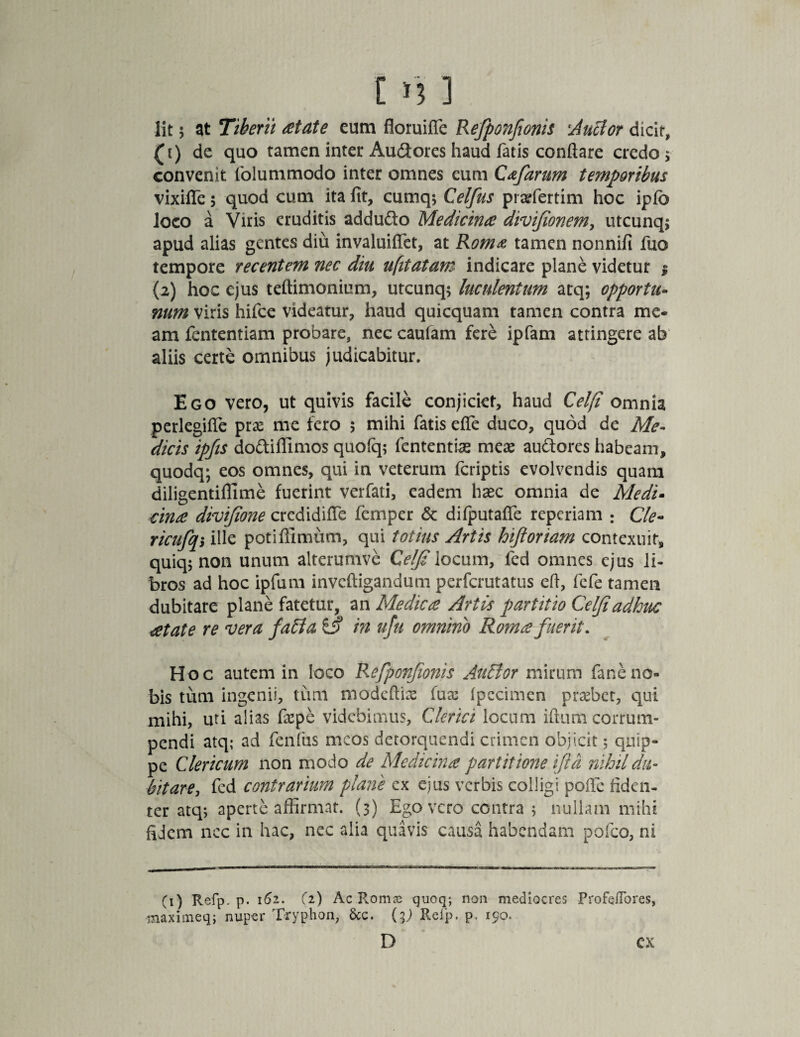 lit 5 at Tiberii retate eum floruifle Refponfionis 'Auctor dicit, (1) de quo tamen inter Audores haud facis conflare credo $ convenit folummodo inter omnes eum Cafarum temporibus vixifle 5 quod cum ita fit, cumq; Celfus pi affiertim hoc ipfo loco a Viris eruditis addudo Medicina divifionem, utcunq; apud alias gentes diu invaluiflet, at Roma tamen nonnifi fuo tempore recentem nec diu ufitatam indicare plane videtur i (2) hoc ejus teftimonium, utcunq; luculentum atq; opportu¬ num viris hifce videatur, haud quicquam tamen contra me¬ am fcntentiam probare, nec caufam fere ipfam attingere ab' aliis certe omnibus judicabitur. Ego vero, ut quivis facile conjiciet, haud Celfi omnia perlegifle pras me fero 5 mihi fatis efie duco, quod de Me¬ dicis ipfis dodiffimos quofq; fententise meae audores habeam, quodq; eos omnes, qui in veterum fcriptis evolvendis quam diligentifllme fuerint verfati, eadem haec omnia de Medi• cina divifione credidifle femper & diiputafle reperiam : Cie- ricufqi ille potifllmum, qui totius Artis hiftoriam contexuit, quiq; non unum alterumvc Celfi \ocum, fed omnes ejus li¬ bros ad hoc ipfum invcfligandum perfcrutatus efl, fefe tamen dubitare plane fatetur, an Medica Artis partitio Celfi adhuc retate re vera fa£la £j? in ufu omnino Roma fuerit. Hoc autem in loco Refponfionis AuHtor mirum faneno¬ bis tum ingenii, tum modeftiae fure (pecimen probet, qui mihi, uti alias fepe videbimus, Clerici locum ifium corrum¬ pendi atq; ad fenfus meos detorquendi crimen objicit 5 quip¬ pe Clericum non modo de Medicina partitione i fi a nihil du¬ bitare, fed contrarium plane ex ejus verbis colligi pofie fiden¬ ter atq; aperte affirmat. (3) Ego vero contra 5 nullam mihi fidem nec in hac, nec alia quavis causa habendam pofco, ni (1) Refp. p. 161. (2) Ac Romae quoq; non mediocres Profeflbres, maximeq; nuper Tryphon, &c. O Refp. p. 190. D cx