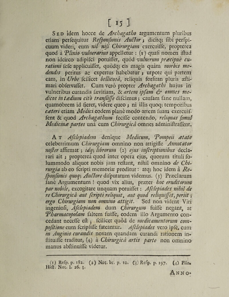 Sed idem hocce de Archagatho argumentum pluribus etiam perfequitur Refponfionis Auttor 3 dicitq; libi perfpi- cuum videri, eum nil nifi Chirurgiam exercuifle, propterea quod a Plinio vulnerarius appelletur : (x) quali nomen iftud non idcirco adipifei potuiflet, quod vulnerum pracipue cu¬ rationi fefe applicuifler, quodq; eis magis quam morbis me¬ dendis peritus ac expertus habebatur 3 utpote qui partem eam, in Urbe fcilicet bellicosa, reliquis forfitan pluris ani¬ mari obfervaflet. Cum vero propter Archagathi hujus in vulneribus curandis faevitiam, <3c artem ipfam & omnes me¬ dicos in taedium cito tranfijfe difeimus $ caufam fane nullam, quamobrem id £ieret, videre queo 3 ni illis quoq; temporibus cateri etiam Medici eodem plane modo artem fuam exercuif- fent & quod Archagathum fecifle contendo, reliquas fimut Medicina partes una cum Chirurgica omnes adminiArafifent. A t Afclepiadem denique Medicum, ‘Pompeii atate celeberrimum Chirurgiam omnino non attigifle Annotator nojler affirmat 5 idq\ librorum (2) ejus inferiptionibus decla¬ rari ait ; propterea quod inter opera ejus, quorum tituli fo- lummodo aliquot nobis jam reflant, nihil omnino de Chi¬ rurgia ab eo feripti memoriae proditur: atq; hoc idem a Re¬ fponfionis quoq\ Auctore difputatum videmus. (3) Praeclarum fane Argumentum ! quod vix alius, praeter hoc eruditorum par nobile, excogitare unquam potuiflet: Afclepiades nihil de re Chirurgica aut feripti reliquit, aut quod reliquijfet,periit 5 ergo Chirurgiam non omnino attigit. Sed non vident Viri ingenioli, Afclepiadem dum Chirurgum fuifle negant, ac Pharmacopolam faltem fuifle, eodem illo Argumento con¬ cedant necefle eft * fcilicet quod de medicamentorum com- pofitionee.um fcripfifie fateantur. Afclepiades vero ipfc, cum in Anginis curandis novam quandam curandi rationem in- ftituifle traditur, (4) \ Chirurgica artis parte non omnino manus abftinuifle videtur. (1) Refp. p. 182, (2) Not.br. p. 10. <3) Refp. p. 197. (4) Plin* Hift. Not. 1. 26. 3.