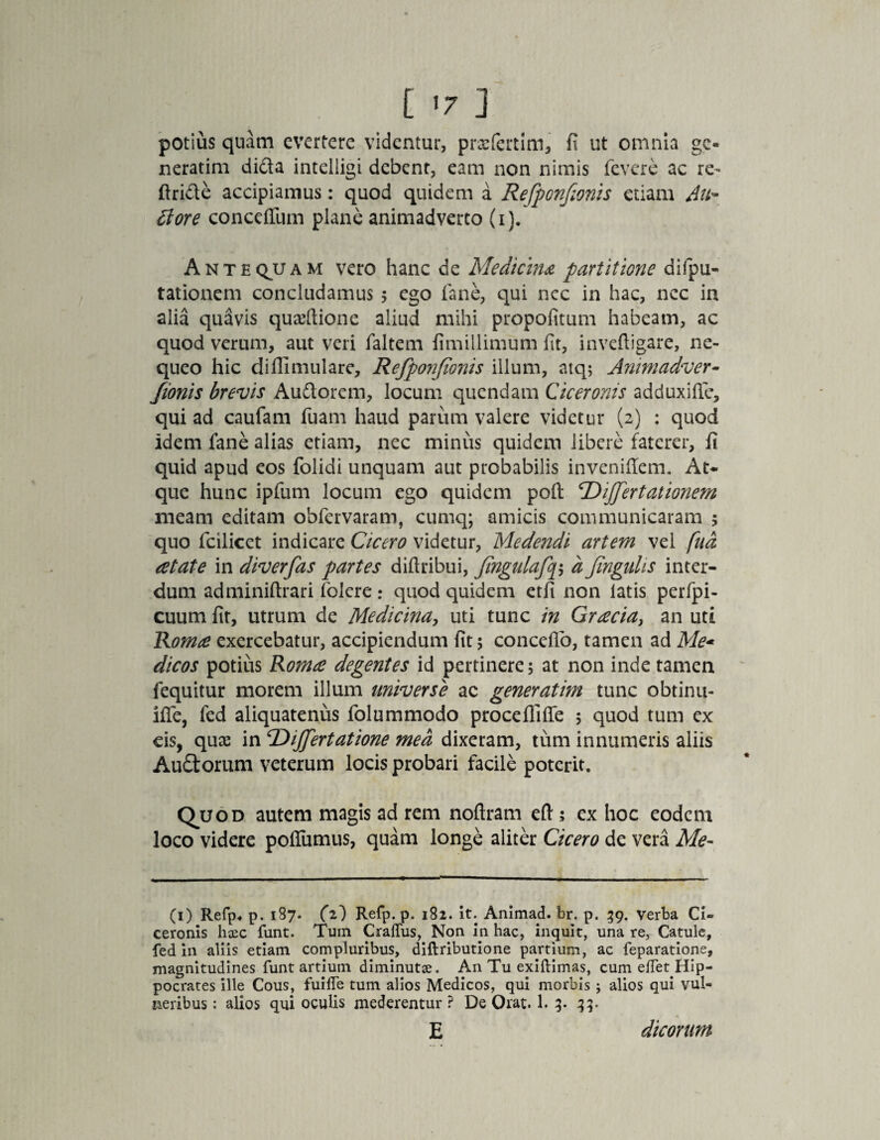 potius quam evertere videntur, prxfertim, fi ut omnia ge¬ nerarim didta intelligi debent, eam non nimis fevere ac re- ftri&e accipiamus: quod quidem a Refponfionis etiam Atfr fiore conceiTum plane animadverto (i). Antequam vero hanc de Medicina partitione difpu- tationem concludamus 5 ego fane, qui nec in hac, nec in alia qudvis quaeftione aliud mihi propofitum habeam, ac quod verum, aut veri faltem fimillimum fit, inveftigare, ne¬ queo hic diffimulare, Refponfionis illum, atq; Animadver- fionis brevis Au&orem, locum quendam Ciceronis ad dux ille, qui ad caufam fuam haud parum valere videtur (2) : quod idem fane alias etiam, nec minus quidem libere faterer, fi quid apud eos folidi unquam aut probabilis inveniflem. At¬ que hunc ipfum locum ego quidem poft Differtationem meam editam obfervaram, cumq; amicis communicaram ; quo fcilicet indicare Cicero videtur, Medendi artem vel fud retate in diverfas partes difiribui, jingulafcfi a finguhs inter¬ dum adminiftrari folere: quod quidem etfi non latis perfpi- cuum fit, utrum de Medicina, uti tunc in Grrecia, an uti Romse exercebatur, accipiendum fit 5 conceflb, tamen ad Me* dicos potius Romre degentes id pertinere; at non inde tamen fequitur morem illum universe ac generatim tunc obtinu- iffe, led aliquatenus folummodo procefliffe 5 quod tum ex eis, qux in Differt at ione med dixeram, tum innumeris aliis Au£torum veterum locis probari facile poterit. Q^uod autem magis ad rem noflram eft ; ex hoc eodem loco videre poffumus, quam longe aliter Cicero de vera Me- (1) Refp* p. 187. (z) Refp. p. 182. it. Animad. br. p. 59. verba Ci= ceronis heee funt. Tuin Craflus, Non in hac, inquit, una re, Catule, fed in aliis etiam compluribus, diflributione partium, ac feparatione, magnitudines funt artium diminutse. An Tu exiftimas, cum elTet Hip¬ pocrates ille Cous, fuilTe tum alios Medicos, qui morbis ; alios qui vul¬ neribus : alios qui oculis mederentur ? De Orat. 1. 3. 33. E dicorum