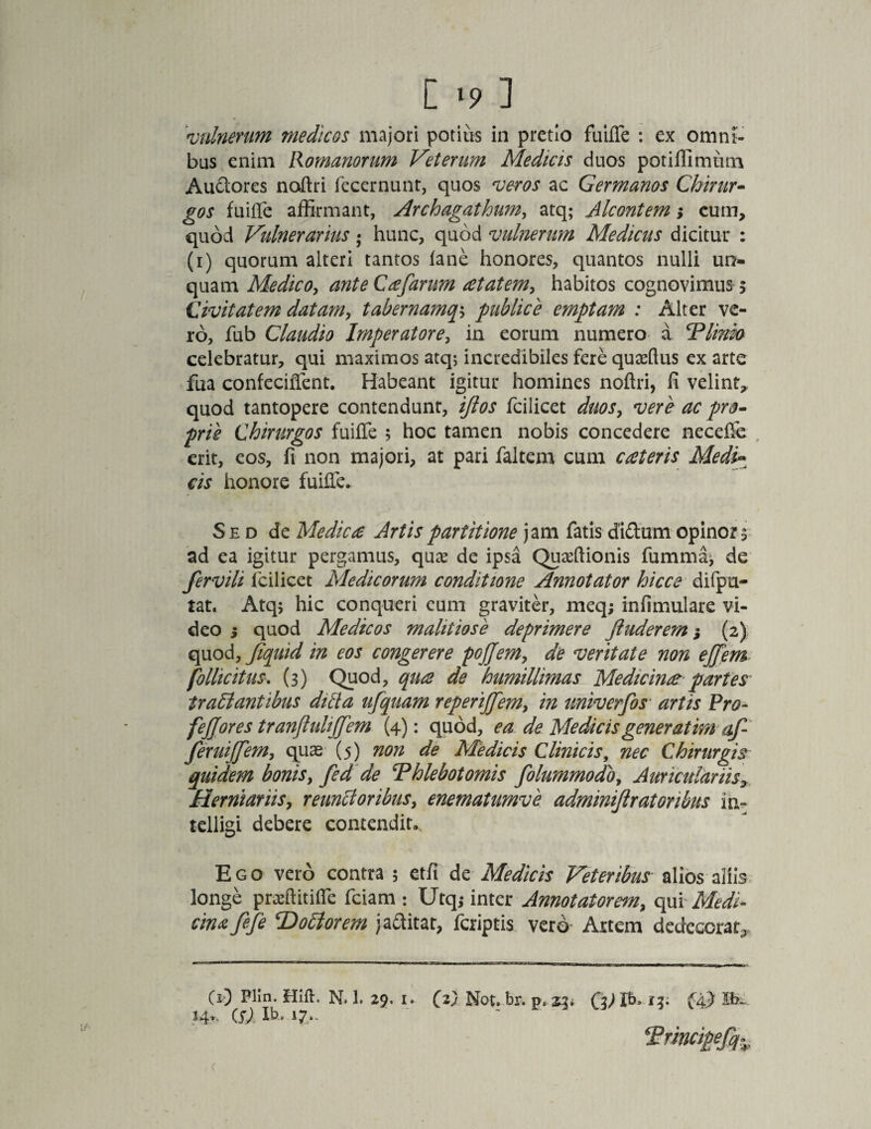 [ ‘9 ] 'vulnerum medicos majori potitis in pretio fuifTe : ex omni¬ bus enim Romanorum Veterum Medicis duos potiffimum Au&ores naftri fecernunt, quos veros ac Germanos Chirur¬ gos fuiffe affirmant, Archagathum, atq; Alcontem; eum, quod Vulnerarius; hunc, quod vulnerum Medicus dicitur : (i) quorum alteri tantos fane honores, quantos nulli un¬ quam Medico, ante Cafarum atatem, habitos cognovimus 5 Civitatem datam, tabernamqs publice emptam : Alter ve¬ ro, fub Claudio Imperatore, in eorum numero d 'Vlinio celebratur, qui maximos atq; incredibiles fere quaffius ex arte fua confeciffent. Habeant igitur homines noflri, fi velint,, quod tantopere contendunt, iftos fcilicet duos, vere ac pro¬ prie Chirurgos fuiffe 5 hoc tamen nobis concedere necefie erit, eos, fi non majori, at pari faltem cum aeteris Medi- cis honore fuiffe. Sed de Medie £ Artis partitione jam fatis diftum opinor a ad ea igitur pergamus, quas de ipsa Quaeftionis fumma, de fervili fcilicet Medicorum conditione Annotator hicce difpu- tat. Atq; hic conqueri cum graviter, meq; infimulare vi¬ deo ; quod Medicos malitiose deprimere ftuderem; (2) quod, Jiquid in eos congerere pojjem, de veritate non ejfem pollicitus. (3) Quod, qua de humillimas Medicina partes1 traltantibus ditia ufquam reperijfem, in univerfos artis Pro- fejjores tranfluhjjfem (4): quod, ea de Medicis generatim af feruijfem, quas (5) non de Medicis Clinicis, nec Chirurgis quidem bonis, fed de Thlebotornis folummodo, Auriculariis, Herntariis, reunctoribus, enematumve adminiftr at oribus in- telligi debere contendit. Ego vero contra ; etfi de Medicis Veteribus alios aliis longe praffiitiffe fciam : Utq; inter Annotatorem, qui Medi¬ cina fefe 'Dotiorem jattitar, feriptis vero Artem dedecorat^ (0 Hift. N. 1. 29. 1. (2} Not. br. p. 23* (A) iS), ib- 17-