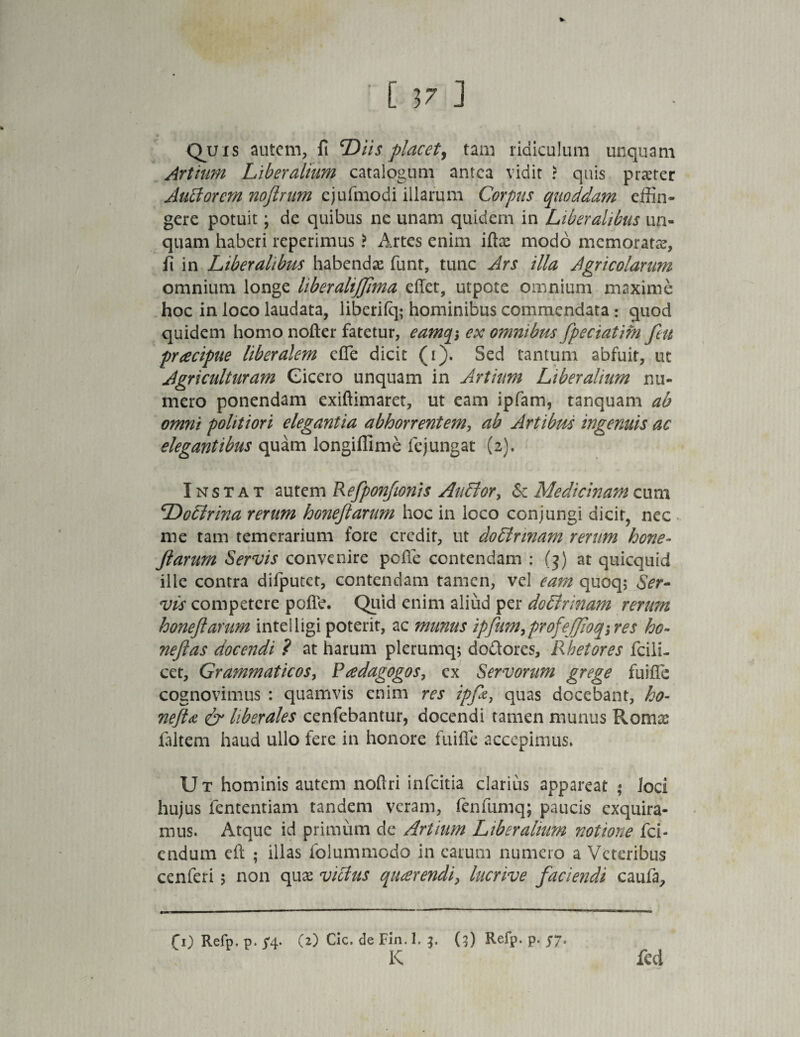 [ 3? ] * Quis autem, ft Diis placet, tam ridiculum unquam Artium Liberalium catalogum antea vidit ? quis praeter Auttorem noftrum ejufmodi illarum Corpus quoddam effin¬ gere potuit; de quibus ne unam quidem in Liberalibus un¬ quam haberi reperimus ? Artes enim iffie modo memorata?, ii in Liberalibus habenda? funt, tunc Ars illa Agricolarum omnium longe liberaliffima effet, utpote omnium maxime hoc in loco laudata, liberifq; hominibus commendata: guod quidem homo nofter fatetur, eamq*, ex omnibus fpeciatifn feu pracipue liberalem cfie dicit (i). Sed tantum abfuit, ut Agriculturam Cicero unquam in Artiam Liberalium nu¬ mero ponendam exiftimaret, ut eam ipfam, tanquam ab omni politiori elegantia abhorrentem, ab Artibus ingenuis ac elegantibus quam longiffime le jungat (2). Instat autem Refponfionis Autlor, & Medicinam cum Dodlrina rerum honejlarum hoc in loco conjungi dicit, nec me tam temerarium fore credit, ut do&rmam rerum hone- Jlarum Servis convenire pcffe contendam : (3) at quicquid ille contra difputet, contendam tamen, vel eam quoq; Ser- vis competere pofib. Quid enim aliud per doffrinam rerum honejlarum intelligi poterit, ac munus ipfum,prrofejjioq; res ho- nejlas docendi ? at harum plerumq; do&ores. Rhetores fciii- cet, Grammaticos, Paedagogos, ex Servorum grege fuiflfe cognovimus : quamvis enim res ipfie, quas docebant, ho- nefla & liberales cenfebantur, docendi tamen munus Romce (altem haud ullo fere in honore fuifle accepimus» U t hominis autem noftri infeitia clarius appareat • Joci hujus fententiam tandem veram, fenfumq; paucis exquira¬ mus. Atque id primum de Artium Liberalium notione fci- endum cil ; illas folummodo in earum numero a Veteribus cenferi 5 non qua? victus querendi, lucrive faciendi caufa. (1) Refp. p. ^4. (2) Cic. de Fin. 1. 3. (3) Refp. p. 57. K feci