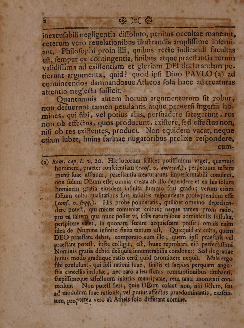 E v T SQHAPC. S AENEIS UNIUS eDim i e ^JoC b^ 4, tns Ae AC SR DL i^ n cr maga or Nada aci Vbavtomnapntbenstioarqeiuitb ————M——— : * inexcufabili negligentia diffoluto, penitus occultae manea it, ceterum vero reuelationibus illuftrandis ampliffime inferui- ant, Philofophi proin illi, quibus re&amp;e iudicandi facultas eft, femper ex contingentia, finibus atque praeftantia rerum validiffima ad exiffentiam et gloriam DEI declarandam pe- tierunt argumenta, quid? quod ipfi Diuo PAVLO (a) ad conuincendos damnandosue Atheos fola haec ad creaturas attentio negle&amp;ta fufficit. -- | jm -Quantumuis autem horum argumentorum fit roburg non defuerunt tamen petulantis atque peraerfi ingefiii ho- mines, qui fibi, vel potius aliis, perfuadere fategerünt , res. non ob effectus, quos producunt, exiftere, fed effectus non, nifi ob res exiftentes, produci. Non equidem vacat, neque etiam lubet, huius farinae nugatoribus prolixe refpondere, (a) Rom. cap, T, v, 20. Hic locorum fcilicet potiffimum vrget; quemuis hominem , praeter conícientiam (conf. v, anteced,) , perpetuum teflem genti fuae affixum, praeílantia creaturarum. imperfcrutabili conuinci , non folum DEum effe, omnia creata ab illo.dependere et ex his folum i 15hominem gfatià eiusdem infinita. fummo frui gradu; verum etiam 0 DEum cultu qualitatibus fois. infinitis refpondente profequendum effe. -. .Qeenf. v. féqq.). His probe ponderatis , quilibet omnino deprehen- .dere poteft, qui minus conueniat cultus; neque tamen proin ratio, | pro ea mé Cum nunc pollet vi, folis naturalibus adminiculis fuffulta,- 58 perfpicere vilet, in quonam fecüre acquiefcere poffit: omnis enit . adea de. Numine infinito finita tantum ell, ^ Quicquid ex cultu, quem. DEO praeftate debet, comparato cum illo , quem ipfi ptaeflitit vel. praeftare poteft, iufte colligit, eft, hunc reprobari, nifi. perfe&amp;iffimi. Numinis gratia debiti deliquia innumerabilia condonet: Sed de gratiae . ; huius modo graduque ratio certi quid promittere nequit, Male ergo | . fibi confulunt, qui foli rationi fuae, finitis et faepius perquam angu-- ftis cancellis inclufae , nec raro aleuiffimis commotionibus titubanti, faepiffimeque affe&amp;tuum iniuriis mancipatae, rem tanti. momenti com- . credunt. — Non poteft fieri, quin DEum colant non, nifi fictum, feu ad wjodulum fuae rationis, vel potius affectus praedominantis , exafcia- wm, proptérea vero ab Atheis folo differant nomine.