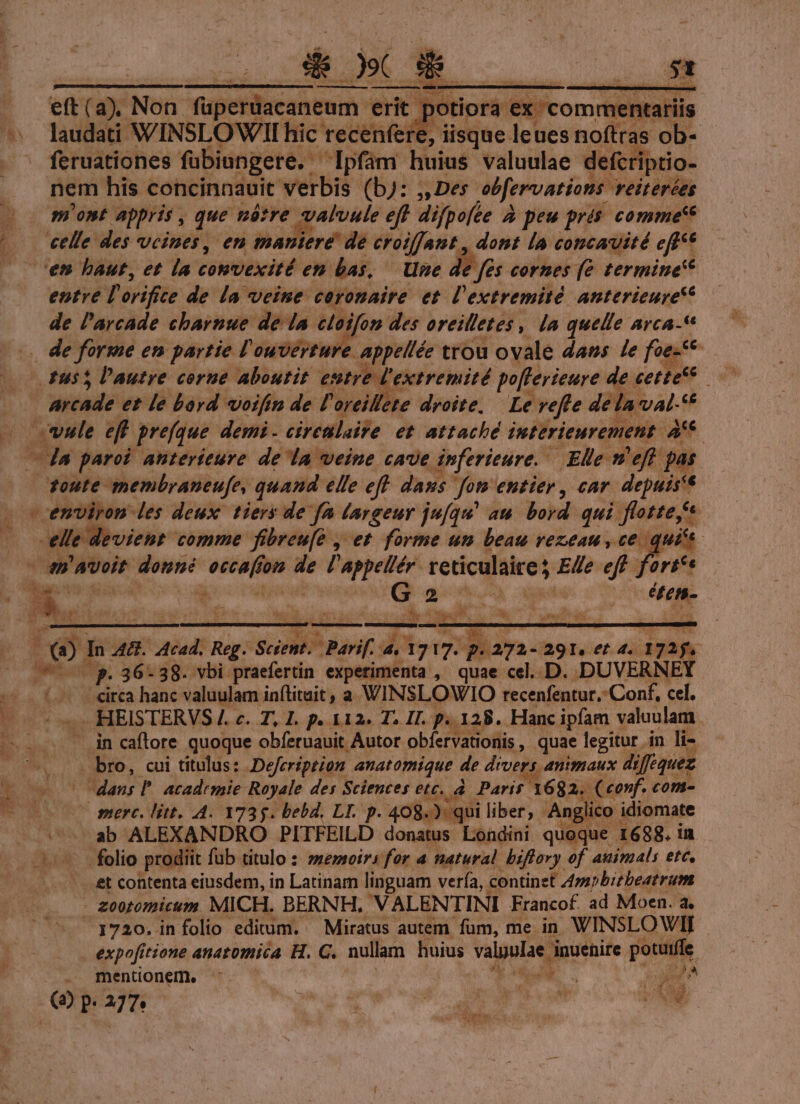 Que, NRI LE $5 eft (a). Non fupetüacantemm erit potiora ex. nentariis laudati WINSLOWII hic recenfere, disque. leues nofttas ob- feruationes fübiungere. ' Ipfám huius valuulae defcriptio nem his concinnauit verbis (b): j, Des obfervations. veiterées most appris , que néótre vatvule eff difpofte à peu prés comme'* cen baut, et la convexité en bas, Une de fes cornes (e termine entre D erifite: de la veine ceronaire et l'extremitó anterieurye** de l'arcade cbarnue de la eloifon des oreilletes , Ja quelle arca-* £955 lautre corue aboutit estre. extremité pofferieure de. cettec* ; buio et le bord oifin de l'oreillete droite, Le refte de la. val- e ule et prefque demi - ciretlaife et attaché juterieurement. » Toute membraneufe, quand ele eff daus fon entier, car e: - emviron les deux tiers de fa largeur ju[qu' au. bord qui flotte Mmm comme fibreu[e , et forme unm beau vezeau , ce.  mwvoit me iain fom ir viis tos reticulaire; Ede eff, $3 BP In A. wm Reg. Scéent. parif. 4. (3717. q.aga- 291. et 4. 7a. iw. E 22 36-38. vbi praefertin experimenta , quae cel. D. DUVERNEY / eirca hanc valuulam inftituit, a WINSLOWIO recenfentur,: Conf, cel. * dg HEISTERVS /. c. T, L. p. 312» T2 II. p. 128. Hanc ipfam valuulam . in caftore quoque obferuauit Autor obfervationis , quae legitur in li- - bro, cui titulus: Defeription anatomique de drvers animaux diféquez dan; T acadrmie Royale des Sciences etc, à. Parit 1682, (conf. com- ve 0 perc. litt. 4. 1735. bebd, LI. p. 408.) qui liber, Anglico idiomate / A n ab ALEXANDRO PITFEILD donatus Londini quoque 1688. in et contenta eiusdem, in Latinam linguam vería, continet Amnbitbeatrum - £o0tomicum. MICH. BERNH, VALENTINI Francof. ad Moen. à. 1720. infolio editum. — Miratus autem fum, me in WINSLOWII peers anatomica H. C. nullam huius vague, inuenire per) mentionem. » on