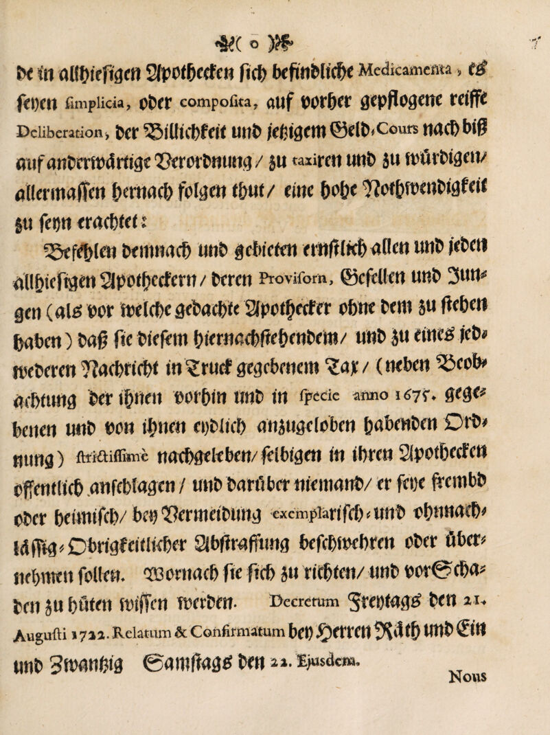 De in aHpftgen SJpotbecfen fict> bcfm&ltc^e Medkamem > tè f(IKIt fimplicia, OÎW compofita, a«f DOr&er gepflogene mflfe Deliberation > Der ^illicbfeit unb /durent ©elb* cours nach biß aufanDermdrtige Q[?erorD«ung / su taxireu unb su mürbigen/ aller mafîen prnaeb folge« tpt/ eine p&c ??ofp>enbigfeif gu fm eracbfeü ^efepn Demnach unb gebieten er»fïlK& allen uuD jebett üïlpfigen SlpotÇieefcm / Deren Provifom, ©cfellen u«D 3um gen (até bor melcbegebacp 2lpotptfer ohne Dem 5« fWK» baDe« ) Da# fie Dtefem prnaebtfe&enbem/ unD gu eine# jeb* fpeDeren ^îaeDricDl in ^rucfgegebenem *£ap/ (neben ^3eob> acbfung Deripe« vorhin unb in fpecie amo gtge* bene« unD do« ipen eoblicb angugeloben pbenben Dfb* nung) ftifftiffimè ««epelfbeu/ fè Ibigen in ihre« Slpotbecfen öffentlich «nfebîagen / u«D Darüber niemanD/ er fetje frembD ober beiwifcb/ bet) ^ermeiDung cxcmpiartfcb « unb obnnacb# Id fftg « Dbrigf eitlicber 2ibftraft««g befcbfwbren ober über# nebnte« folle«. 933oritacb fie ftch su richten/ unb bor0cha# Den gu böten ftnffcn werben. Decretum ^reotagtf Den zu Augufli »7ia. Relatum & Confirmatum bet) fetten tXöth U«D ©W unD 3mnbi$ @amftagg Den 2*• iisdem. Nous