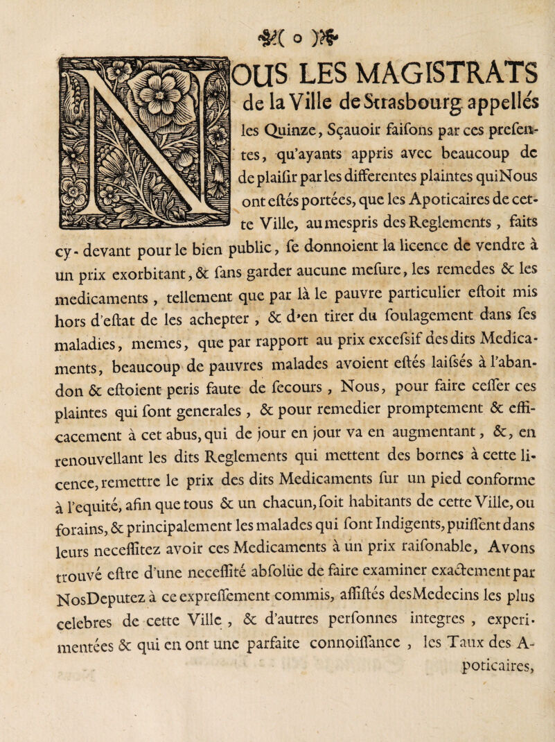 ous LES MAGISTRATS de la Ville de Strasbourg appelles les Quinze, Sçauoir faifons par ces prcfen- tes, qu’ayants appris avec beaucoup de de plaifir par les differentes plaintes quiNous ont eftés portées, que les Apoticaires de cet* te Ville, aumespris des Reglements, faits cy* devant pour le bien public, fc donnoient la licence de vendre a un prix exorbitant, & fans garder aucune mefure, les remedes & les médicaments , tellement que par là le pauvre particulier eftoit mis hors d’eftat de les achepter , & d’en tirer du foulagement dans fes maladies, memes, que par rapport au prix excefsif des dits Médica¬ ments, beaucoup de pauvres malades avoient eftés laifsés à l’aban¬ don & eftoient peris faute de fecours , Nous, pour faire ceffer ces plaintes qui font generales , & pour remedier promptement & effi¬ cacement à cet abus, qui de jour en jour va en augmentant, &, en renouvelant les dits Reglements qui mettent des bornes à cette li¬ cence, remettre le prix des dits Médicaments fur un pied conforme à l’équité, afin que tous & un chacun, foit habitants de cette Ville, ou forains, Sc principalement les malades qui font Indigents,puiflent dans leurs neceffitez avoir ces Médicaments à un prix raifonable, Avons trouvé eftre d’une neceffité abfoliie de faire examiner exactement par NosDeputezà ce expreffement commis, affiliés desMedecins les plus celebres de cette Ville , & d’autres perfonnes integres , expéri¬ mentées & qui en ont une parfaite connoiffance , les Taux des A- poticaires,