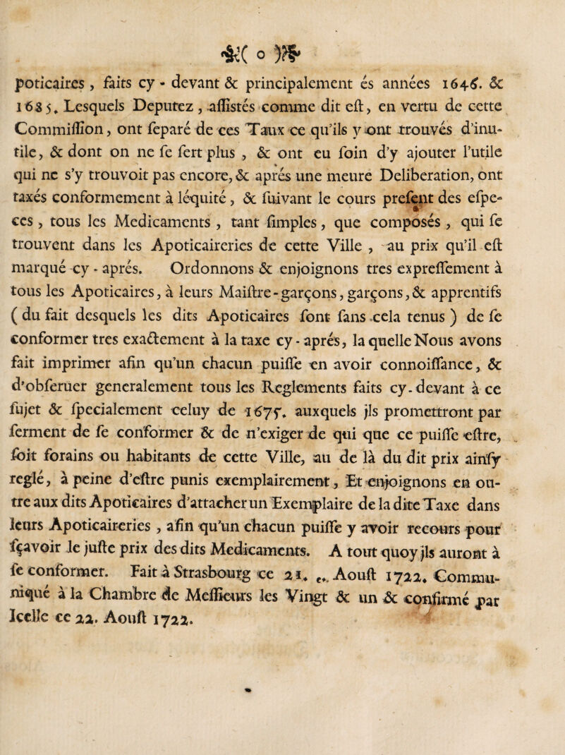 poticaires , faits cy - devant & principalement es années 1646. & 1635, Lesquels Députez , .alîistés comme dit eft, en vertu de cette Commiffîon, ont feparé de ces Taux ce qu’ils vont trouvés d’inu¬ tile, 6c dont on ne fe fert plus , & ont eu foin d’y ajouter Futile » qui ne s’y trouvoit pas encore, 6c après une meure Deliberation, ont taxés conformement à léquité, ôc fuivant le cours prefent des efpe- ces, tous les Médicaments , tant fimples, que composés , qui fe trouvent dans les Apoticaireries de cette Ville , -au prix qu’il eft marqué cy * après. Ordonnons 6c enjoignons très exprefîement à tous les Apoticaires, à leurs Maiftre-garçons, garçons,6c apprentifs ( du fait desquels les dits Apoticaires font fans cela tenus ) de fe conformer très exactement à la taxe cy - après, la quelle Nous avons fait imprimer afin qu’un chacun puifîè en avoir connoiflance, ôc d’obferuer generalement tous les Reglements faits cy. devant à ce lujet 6c fpecialement celuy de *1675% auxquels jls promettront par ferment de fe conformer 6c de n’exiger de qui que ce puifle eftre, Jfoit forains ou habitants de cette Ville, au de là du dit prix ainfy réglé, à peine d’eftre punis exemplairement, Et enjoignons en ou¬ tre aux dits Apoticaires d’attacher un Exemplaire de la dite Taxe dans leurs Apoticaireries , afin qu’un chacun puifle y avoir recours pour fçavoir le jufte prix des dits Médicaments. A tout quoy jls auront à fe conformer. Fait à Strasbourg ce 21* Aouft 1722* Commu¬ niqué à la Chambre de Meflkurs les Vingt ôc un ôc confirmé par Icelle ce 22. Aouft 1722.