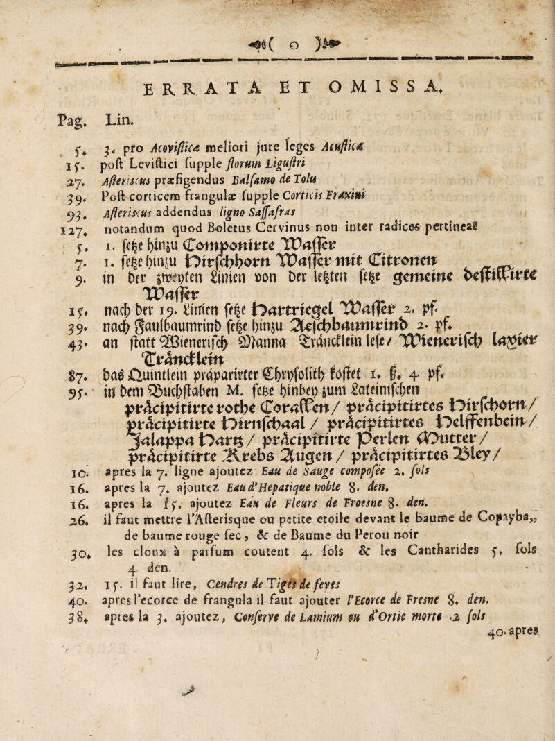( o errata et omissa, Tag, Lin. . S* If- 2,7. 39' 93' 127. ; r- 7- if» 39' 43- 87' 9L 10. 16. 16. 36. 30, 32. 40. 38, 3, pfo Acnifl’tca meliori jure leges Mußte* poft Leviftici fupple florum liguftri Afitnscus prarfigendus lUlfamo de Tolu Poft corticem frangulae fupple Corticis Fraxini Afieriscus addendus ligno Sajfafras notandum quod Boletus Cervinus non inter radices pertinear 1. f>iniu Componirte TPnflcr 1. fe^e f)iniu Dirfcbboro Cttronm ^ tn î>er ywpfcn £inicn »on Der Irfcten fefce gemeine pefwwtc YOaflkt * nach Der 19. iitricti fe^e t>n«rfcgd TXMfKr 2. pf nach gatilbaumrttib fe|e l)itiju 2le|cbbmjmrtnb 2. pf. an flaft 2ßienenfcfr $lanna $räncf Irin lefe t ^ienenjeb Invier ‘Cr&fcfltftt DaêûutnHein pvàparivter gfrrpfoliib foffet 1. §. 4 pf. in Dem Q3uc& (laben M. fe£e btnbep jutn £oteinifcf;en präetptttne rotbe CornlUen/ ptâciptttvtes t^mfebom/ »rdctpttirte iOtrnfcbnnl / pväctpmrten i'Delffenbein / jnlnppn lOarts / ptäcipititu perlen OOnttev / ptAciputvte 2irebö Singen / pr^ctpitirtee 23ley/ 3près la 7. ligne ajoutez Eau de Sauge compofée 2» fols apres la 7* ajoutez Eau d*Hépatique mhie 8* dm» apres la if, ajoutez Eau de Fleurs de Froesne 8* den» il faut mettre PAfterisque ou petite etoile devant le baume de Gopaybsjs de baume rouge fec > &c de Baume du Pérou noir les doux* à parfum coûtent 4. fols êc les Cantharides f, fols 4 den. 4 if. il faut lire. Cendres de Tiges de fevss apres Tecorce de frangula il faut ajouter l’Ecoree de Eresne 8* den. apres la 3, ajoutez, c'enferre de lamium m d'Ortie morte a [ois 40* apret