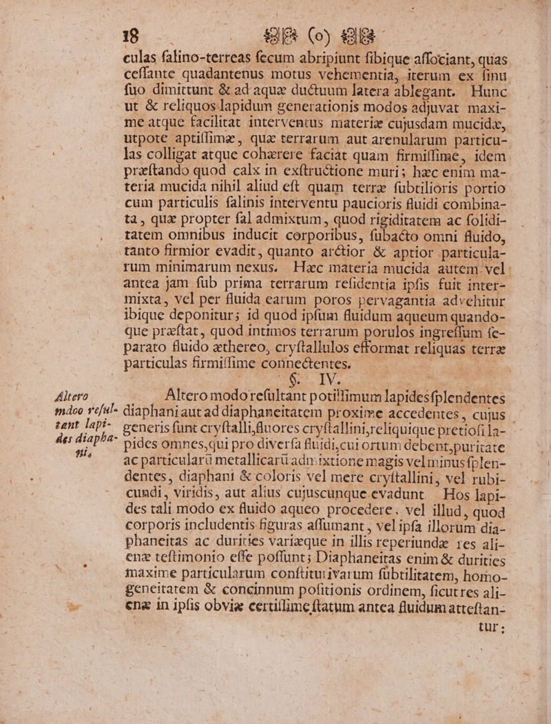 Altero mdoo veful- zent. lapi- des diapba- ^i, 9- . ABER (o) KHIR culas falino-terreas fecum abripiunt fibique affociant, quas ceffante quadantenus motus vehementia, iterum ex finu. fuo dimittunt &amp; ad aquae ductuum latera ablegant. Hunc ut &amp; reliquos lapidum generationis modos adjuvat. maxi- me atque facilitat interventus materie cujusdam mucida, utpote aptiffima , qua terrarum aut arenularum particu- las colligat atque cohzrere faciat quam firmiffime, idem pratando quod calx in exftructione muri; hzc enim ma- teria mucida nihil aliud eft quam terra fübtilioris portio cum particulis falinis interventu paucioris fluidi combina- ta, qua propter fal admixtum , quod rigiditatem ac folidi- rum minimarum nexus. Hac materia mucida autem vel antea jam fub prima terrarum refidentia ipfis fuit inter- mixta, vcl per fluida earum poros pervagantia advehitur ibique deponitur; id quod ipfum fluidum aqueum quando- que praftat, quod intimos terrarum porulos ingreffum fe- parato fluido aethereo, cryftallulos efformat reliquas terrae particulas firmiífime A x ve : o m IV | . Altero modore(ültant potillimum lapidesfplendentes diaphani aut ad diaphaneitatem proxime accedentes, cujus | generis funt cryftallifuores cryftallint;reliquique pretiofila- pides omnes,qui pro diverfa fluidi,cut ortum debent,puritate ac particularü metallicarü adrixtione magis vel minus fplen- dentes, diaphani &amp; coloris vel mere cryítallini, vel rubi- cundi, viridis, aut alius cujyiscunque.evadunt. — Hos lapi- des tali modo ex fluido aqueo procedere. vel illud, quod corporis includentis figuras affumant , vel ipfa illorum dia- phaneitas ac duricies varizque in illis reperiundz res alj- enz teftimonio effe poffunt; Diaplianeitas enim &amp; durities fmaxime particularum conftituiivarum fübtilitatem, homo- geneitatem &amp; concinnum pofitionis ordinem, ficutres alj- ena in ipfis obvia certillime ftatum antea fluidumatteftan- d tur: