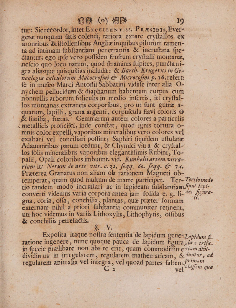 Bs [9 FÉ aNC | e - Be tur: Sicrecordor, inter Excgrt E NT:5s. Pnaestprs Ever- ges nunquam fatis colendi, rariora extare cryftallos ex montibus Briftollenfibus Angliz inquibus pilorum ramen- ta ad intimam fübítantiam penetrantia &amp; incruftata fpe- &amp;antur; ego ipfe vero poffideo fruftum cryftalli montanz, neício quo loco natum, quod ftraminis ftipites, puncta ni- gra aliasque quisquilias includit: &amp; Bartb. Krugerus in Ge- nealogia calculorum Macocrofini &amp;&amp; Microcofmi p. 16. refert: fe in mufeo Marci Antorii Sabbarini vidiffe inter alia. O- nychem pellucidum &amp; diaphanum habentem corpus cum nonnullis arborum foliculis in. medio infertis, it: cryftal- los montanas extraneis corporibus, pro ut funt gutta a- quarum, lapilli , grana argenti, corpufcula flavi coioris 9 — fimilia, foetas.. Gemmarum autem colores a particulis 4 metallicis proficifci, inde conftat, quod ignis tortura o- mnis color expelli, vaporibus mineralibus vero colores vel exaltari vel conciliari poflint; Saphiri fiquidem uftulatze Adamantibus parum cedunt, &amp; Chymici vitra &amp; cryftal- los folis mineralibus vaporibus elegantiffimis Rubini, To- pafii, Opali coloribus imbuunt. vid. Kunkelit artem. vitra- riam i2 Nerum de arte vir. c.32. feqq. 6o. fegq. &amp; 74. Praterea Granatus non aliam ob rationem Magneti ob- : temperat, quam quod multum de marte participet. Ter- Tertemode tio tandem modo incruftari ac in lapideam fübftantiam.f/ Zipi- converti Videmus varia corpora antea Jam folida e. g. li- des fizura- gna, coria, offa, conchilia, plantas, quae preter formam  ; externam nihil a priori fübftantia communiter retinent, uti hoc videmus in variis Lithoxylis, Lithophytis, offibus &amp; conchiliis petrefactis. v b t | | . Expofita itaque noftra fententia de lapidum gene- T 4pi4,y; E75 ratione ingenere, nunc quoque pauca de lapidum figura zár« trifa. in fpecie przlibare non abs re erit, quam commodiflin e riamdioi- — dividimus in irrcgulo1em, regvlarem mathematicam, &amp; tur, ad regularem animalia vcl integra, vel quoad partes faltem,// 7 : jd er vel clafem que — »