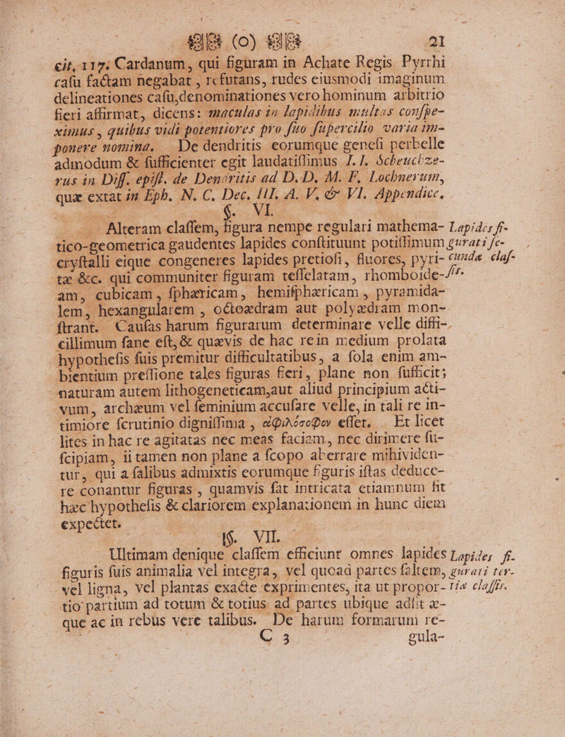 1] .. HB (o) fy | 2 it, 117; Cardanum, qui figuram in Achate Regis Pyrrhi: cafü factam negabat , rcfutans, rudes eiusmodi imaginum delineationes cafü,denominationes vero hominum arbitrio fieri affirmat, dicens: maculas za lapidibus multes confpe- xünus , quibus vidi potentiores pro fao fupercilio varia tim- ponere nomina, De dendritis eorumque gencíi perbelle admodum &amp; füfficienter egit laudatifmus 7.7. ócheucize- rus in. Diff. epifl. de Denaritis ad D. D, M. F, Lochbnerum, quae extat 4 Eph. N. C. e^ vl Wes. ws cr . .. Alteram claffem, hgura nempe regulari mathema- Lapia:; f- tico-geometrica gaudentes lapides conftituunt potiffimum gurat i fc- cryftalli eique congeneres lapides pretiofi, nores, pyri- ide. caf tx &amp;c. qui communiter figuram teffelatam, rhomboide-/7 am, cubicam, fpharicam, hemifpharicam , pyramida- ftrant. Caufas harum figurarum determinare velle difr-. cillimum fane eft, &amp; quavis de hac rein medium pr olata hypothefis fuis premitur difficultatibus, a fola enim am- - bientium preffione tales figuras fieri, plane non fufücit; - maturam autem lithogeneticam,aut aliud principium acti- xum, archeum vel feminium accufare velle, in tali re in- timiore fcrutinio dignilfima , &amp;QuAésegov effet, .— Et licet lites in hac re agitatas nec meas faciam, nec dirimere fu- fcipiam, ii tamen non plane a fcopo aberrare mibividen- tur, qui a falibus admixtis eorumque figuris iftas deduce- re conantur figuras , quamvis fat intricata etiamnum fit hzc hypothefis &amp; clariorem explanationem in hunc diem expectet. B ne | b | ioo. TA. Vil t que ac in rebus vere talibus. De harum formarum re- nb. D | 5. gul- -