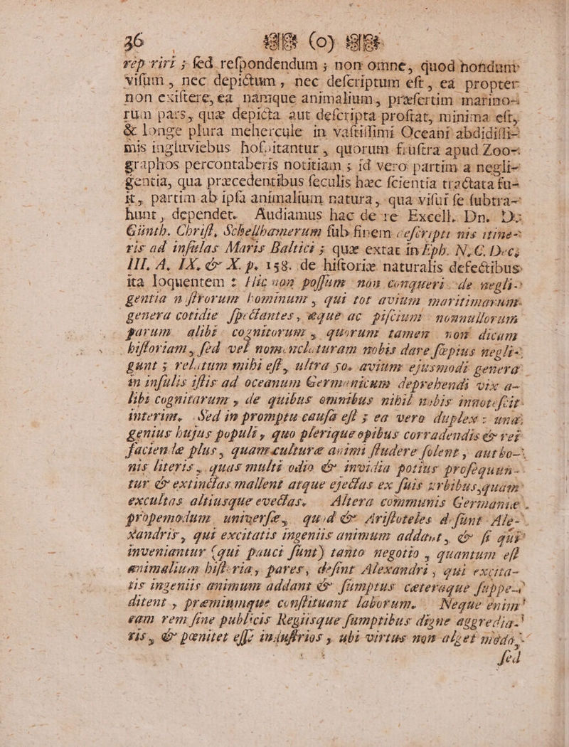 rep Tiri ; fed refpondendum ; non omne, quod hofidunt vifum , nec depictum , nec defcriptum eft, ea propter - non exiftere, ea. namque animalium, prafertim marino-: rum pars, qug depicta aut defcripta proftat, minima eft; longe plura mehercule in vaftilfimi Oceant abdidiffi- mis ingluviebus hof»itantur , quorum fiüftra apud Zoo-: graplios percontaberis notitiam ; id vero partim a negli- gentia, qua przcedentibus feculis hzc fcientia tractata fu- K, partim ab ipfa animalium natura , qua vifui fe (ubtra- hunt, dependet. Audiamus hac de :e Excell. Dn. 1: Gintb. Chriff, Schellbamerum füb finem cefcripti mis itine- ris ad infelas Maris Baltici ; qux extat In Zpb. N, C. Dec; II. A, IX, c X. p, 158. de hiftoriz naturalis defectibus: ia loquentem s //ic «o» poffume | nou conqueri de. qegli- gentia njffrorum bominunz , qui tor qUIUI. 1maritimavum. genera cotidie. fpeGiantes, eque ac. pifrium - nonnullorum . garum. alibi. cognitorum y quorum. tamem | von dicum bifforiam , fed vel nom. wcloturam nobis dare fepius negli; gunt 5 relatum mibi eff, ultra go. avium ejusmodi geneyar. an infulis ilis ad oceanum Germanicum. depyebendi vix a— libi cognitarum , de quibus omnibus nibil malis miotefeir- interim, Sed im promptu caufa efl s ea vero duplex : una) genius bugus populi , quo plerique opibus corradeudis e ver faciende plus, quaumeulture asini ffudere fofent y. aut bo. ns literis , quas multi odio ér. imidia portiur profoguun-- tur i extindias mallent atque ejecias ex fuis zrbibusquayr: excultas altiusque evedias, — Altera commimis Germanie . jropemodum. ummuer[e, quid e Avifloteles d funt Afe-. xandrir, qui excitatis ingentis animum addawt, dv f gui mveniantur (qui pauci fünt) tanto. megotio , quantum eff animelium bificria, parer, defit Alexandras , qui exuta- üs Ingens quimum addant & fumptus ceteraque fappe-e ditent., preminmque conflituanz. laborum. Neque enim? eam rem fme publicis Regisque fumptibus dizue aggredig.! 915, & paenitet e[J7 imuflrios , ubi virtus nom alzet mda, - Jed B