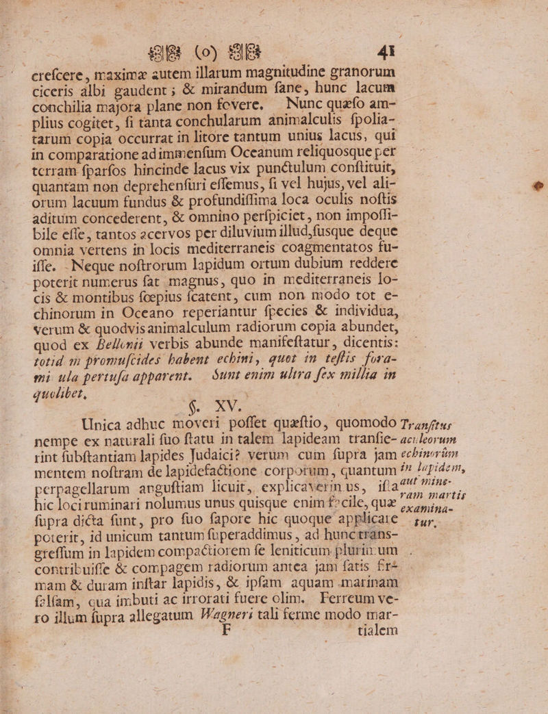 39g (o) HB 45 crefcere , maxima autem illarum magnitudine granorum ciceris albi gaudent ; &amp; mirandum fane, hunc lacum conchilia majora plane non fcvere, — Nunc quao am- plius cogitet, fi tanta conchularum animalculis fpolia- tarum copia occurrat in litore tantum unius lacus, qui in comparatione adimmenfum Oceanum reliquosque per tcrram fparfos hincinde lacus vix punctulum conftituit, quantam non deprehenfüri effemus, fi vel hujus, vel ali- orum lacuum fundus &amp; profundiífima loca oculis noftis aditum concederent, &amp; omnino perfpiciet, non impoffi- bile effe, tantos zcervos per diluvium illud,fusque deque omnia vertens in locis mediterraneis coagmentatos fu- iffe. Neque noftrorum lapidum ortum dubium reddere poterit numerus fat magnus, quo in mediterraneis Io- cis &amp; montibus fcepius fcatent, cum non modo tot e- chinorum in Oceano reperiantur fpecies &amp; individua, verum &amp; quodvisanimalculum radiorum copia abundet, quod ex Bellunii verbis abunde manifeftatur , dicentis: totid 12 promu[cides babent echimi, quet im teffis fora- mi ula pertufa apparent. — $unt enim ultra fex milita in quelibet, S. XV. | | Unica adhuc moveri poffet quaftio, quomodo Tyr; nempe ex naturali fuo ftatu in talem lapideam tranfie- accleorum rint fubftantiam lapides Judaici? verum cum fupra jam eebinerim mentem noftram de lapidefa&amp;tione .corporum , quantum /? lapidem, perpagellarum anguftiam licuit, explicaverinus, ifia 44 ne hic lociruminari nolumus unus quisque enim f^cile, que 1.5, get fupra di&amp;a funt, pro fuo fapore hic quoque applicate — ;,4; dr poterit, id unicum tantum fuüperaddimus , ad hunc trans- i ereffum in lapidem compactiorem fe leniticum. plurürum . contribuiffe &amp; compagem radiorum antea jam fatis Er*.— mam &amp; curam inftar lapidis, &amp; ipfam aquam marinam f2l(am, qua imbuti ac irrorati fuere olim. Ferreum ve- ro illum fupra allegatum REI: tali ferme modo mar- tialem