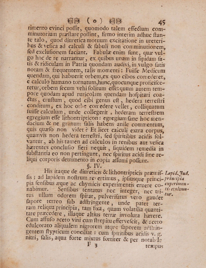 ^ . - rimento evinci poffit; quomodo talem effe&amp;um com- minutorium przftare poffint, firmo interim adhuc ftan- te talo, quod diuretica motuum excitatione in ureteri- hus &amp; vefica ad calculi &amp; fabuli non 'comminutionem, fed exclufionem faciant, Fabule enim funt, quz vul- £o hac de re narrantur, ex quibus unam in fipidam fa- tis &amp; ridiculam in Patria quondam audivi, in vulgo fatis notam &amp; frequentem, talis momenti; Fuiffe Medicum quendam, qui habuerit orbem,ex quo cibos comederet, € calculo humano tornatum,hunc,quocunque proficifce- retur, orbem fecum vehi folitum effe; quum autem tem- pore quodam apud ruricolam quendam hofpitari coa- €tus , cruftum , quod cibi genus cít, hedera terreftri - conditum, ex hoc ore comedere vellet , colliquatum fuiffe calculum , unde collegerit , hederam terreftrem egregium effe Iithontripticon: egregium fane hoc men- dacium &amp; ne. granum falis habens anile commentum, quis quzfo non videt? Et licet caiculi extra corpus, quamvis non hedera terreftri, fed fpiritibus acidis fol- vantur, ab his tamen ad calculos in renibus aut vefica herentes conclufio fieri nequit , fiquidem remedía in fubftantia eo non pertíngunt, nec fpiritus acidi fine re- liqui corporis detrimento in copia affumi poffunt. : is Ely. His itaque de diureticis &amp; lithontripticis praemi(- Lapzz. 3u4. fis ; ad lapidem noftrum revertimus , ipfiusque princi- Principia pia fenfibus que ac. chymicis experimentis eruere co- de dad ul nabimur. ^ Senfibus tentatüs nec integer, nec tri- ka evoloun- tus ullum odorem fpirat, pulverifatus vero gaudet A fapore terreo íüb adfílringente ,' unde patet ter- ram reliqua principia, tam fixa, quam volatilia quanti- tate precedere , illaque altius terrae involuta haerere, Cum affufo aceto vini cum ftrepitu effervefcit, &amp; zceto edulcerato aliqualem nigrorem atque faporem aàítrin- gentem flypticum conciliat : cum fpiritibus acidis v. g. nitri, falis, aqua forte mixtus fortiter &amp; per notable | (3 tempus