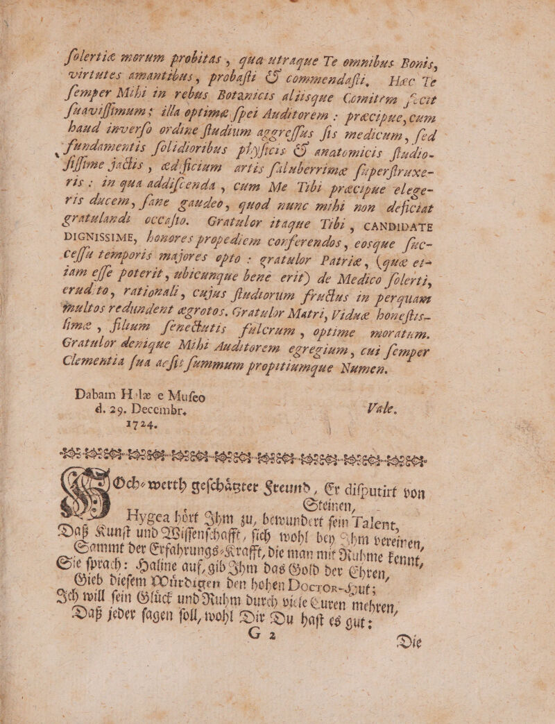 Z qu , TIR p flertie mortm probitas , Ha utraoue Te omnilus Bonis, Virtutes Amantzbas , probafts. &amp;9 commendafiz, | Huc Te femper Mibi in rebus. Botanicis ALEisque Comitem ficit Jfeavilpmums. illa optime Jfpel Auditarem - precipue, cum baud imverfo ordine ftudium agereffus fus medicum, fed J'undamentis. folidiaribus plateis. € anatomicis Jlaaio-  iffime jadis ed fiiam artis f'iluberrime fe perffraxe- Vir: im Qua Ad dif enda y €um Me Tibi precipue elege- FIs ducem, fane S4deo, quod uunc mibi son | deficiat | Eratulagds occafto. — Gratzlor 22€ Tibi , CANDIDATE . DIGNISSIME, Doneores propedyesa corferendos , eosque. [uc- Cefj a temporis majores opto ; gratulor Patrie , (gue eis iam effe poterit , bicunque beze- erit) de Medico felerti, : erudita, vatignali, cujus fladrorum Jrntdlus imp perguaws Taultos reduwsdent egratos. Gratulor Matri, Vidue boueflzc. lime , fitum. fenechutis f'tlcrum , optime | moratum,. Gratulor dezioue Mibi duditorem. eorecium , cui femper | Clementia fua acfit femmum propitiumque Numen. Dabam H.lz e Mufeo. | ts xbede : d.29. Decembr, — E Vale, 1724. DE : V d | e) Dcbewettb aefcbástee Sreunh , Gv difputirf $on 4 | | ED o s we Hygea bort Sbm 4u, betvunbert fein lalent, | ^B Sunft unb QBiffenfcbafft, fib. obl ben bt bereinen, Comm ber Crfabrungs/S tafft, bie man mit Quubme fennt. Giie fpra:b: -atine auf, gib bm bas Golb ber Cbten, —' ... Gitb bicfem DOürbiaen ben beben Docron-4;uf; zy toill fein (ofüct unb Oiubm burd sicfe Curen mebren, aa feber fagen foll, tvobt s Su baftesgut; — | ; | ie