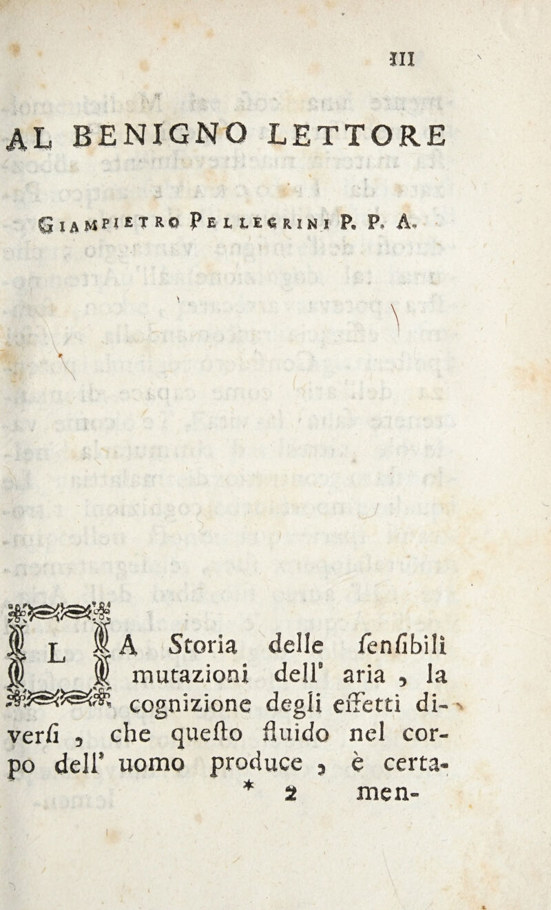 .. , al benigno lettore Giampietro Pellegrini P. P. A. JL Ma Storia delle lenii bili M mutazioni dell8 aria , la cognizione degli effetti di- veriì , che quello fluido nel cor¬ po dell* uomo produce , è certa» * 2 men- \ /