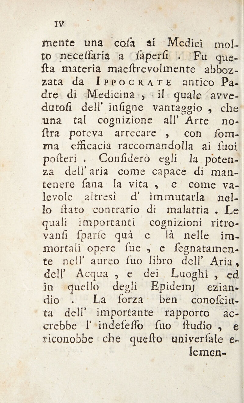 mente una colà ai Medici mol¬ to neceffaria a faperfl . Fu que¬ lla materia maeftrevolmente abboz¬ zata da Ippocrate antico Pa¬ dre di Medicina , il quale avve¬ dutoli dell’ inlìgne vantaggio , che una tal cognizione all’ Arte no- ftra poteva arrecare , con foro- ma efficacia raccomandolla ai fuoi poderi , Con/ìdero egli Ja poten¬ za deli* aria come capace di man¬ tenere Tana la vita , e come va¬ levole ai fresi d’ immutarla nel¬ lo (tato contrario di malattia . Le quali importanti cognizioni ritro¬ vanti fparie qua e là nelle im¬ mortali opere Tue , e fegnatamen- te nell’ aureo tuo libro dell’ Aria, dell’ Acqua , e dei Luoghi , ed in quello degli Epidemj ezian¬ dio . La forza ben conofciu- ta dell’ importante rapporto ac¬ crebbe 1’ indefeflo fuo ftudio , e riconobbe che quello univerfale e- lemen-