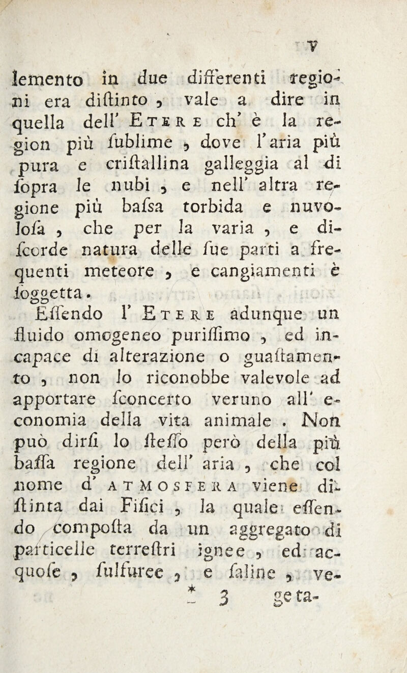 7 lemento in due differenti regio¬ ni era di (tinto , vale a dire in quella dell’ Etere eh’ è la re- gion più fublime , dove l’aria più pura e criftallina galleggia al di fopra le nubi 5 e nell’ altra re¬ gione più bafsa torbida e nu va¬ iola , che per la varia , e di- feerde natura delle Tue parti a fre¬ quenti meteore , e cangiamenti è ioo;oetta. OD Eden do 1’ Etere adunque un fluido omogeneo puriffimo , ed in¬ capace di alterazione o gualtamen- to , non io riconobbe valevole ad apportare (concerto veruno all' e- conomia della vita animale . Noti può dirli lo HeITo però della più bada regione deli’ aria , che col nome d' atMosfe r a viene di- ffinta dai Filici , la quale- e (Ten¬ do coni polla da un aggregato di particelle terrdtii ignee , ed ac- quole , fulfuree 5 e faline , ve- *3 /