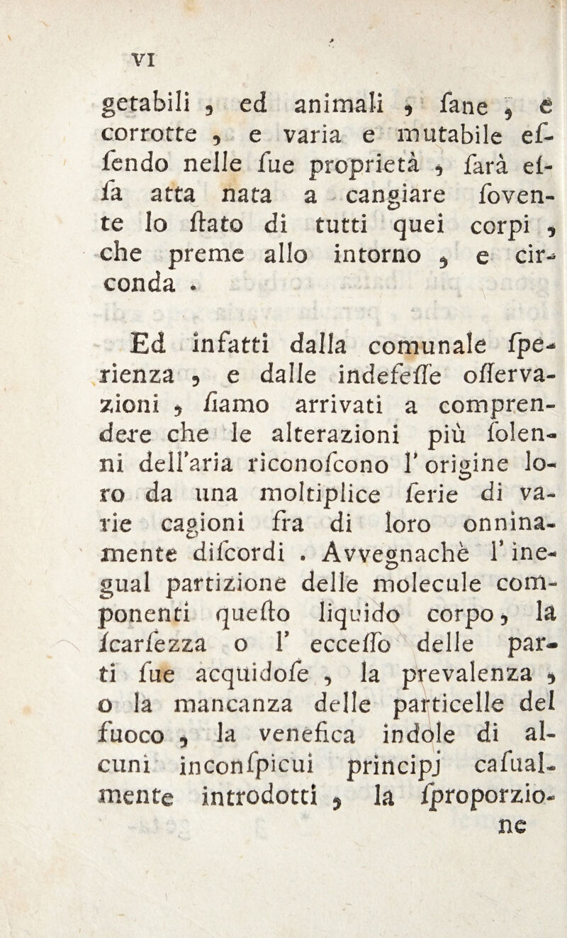 getabili , ed animali , fané , t corrotte , e varia e mutabile ef- fendo nelle fu e proprietà , farà el¬ la atta nata a cangiare foven- te Io flato di tutti quei corpi , che preme allo intorno , e tir-* conda • Ed infatti dalla comunale fpe- rienza , e dalle indefeffe offerva- zioni , damo arrivati a compren¬ dere che le alterazioni più folen- ni dell’aria riconofcono Y origine lo¬ ro da una moltiplice ferie di va¬ rie cagioni fra di loro onnina¬ mente difcordi . Avvegnaché l’ine- gual partizione delle molecole com¬ ponenti quello liquido corpo, là /cariezza o 1’ eccelfo delle par¬ ti lue acquidofe , la prevalenza , o la mancanza delle particelle del fuoco , la venefica indole di al¬ cuni inconfpicui prìncipi ca fral¬ mente introdotti , la Iproporzio- ne