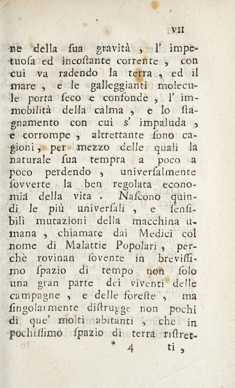 VÌI ne della faa gravità , T impe- tuofa ed incollante corrente , con. cui va radendo la terra , ed il mare , e le galleggianti molecu» le porta fé co e confonde , 1’ im¬ mobilità della calma «, e lo ha- gnamento con cui s’ impaluda s e corrompe 9 altrettante fono ca¬ gioni , per mezzo delle quali la naturale fu a tempra a poco a poco perdendo ^ univerfaimente fov verte la ben regolata econo¬ mia delia vita » Nafcono quin- X di le più univerfali , e fenli¬ bili mutazioni della macchina tu mana , chiamate dai Medici col nome dì Malattie Popolari 5 per¬ chè rovinati lòvente in breviffi- mo fpazio di tempo non foto una gran parte dei viventi delle campagne «, e delle forche , ma /ingoiai mente dìftrugge non pochi di que' molti abitanti , che in pochi fimo fpazio dì terra rihret-