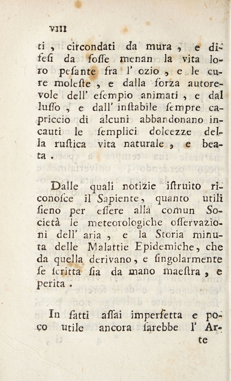 ti ■* circondati da mura , e di- fefi da foffe menan la vita lo¬ ro pefante fra f ozio , e le cu¬ re moie lì e , e dalla fòrza autore¬ vole dell’ efempio animati , e dal luffa , e dall’ inftabile Tempre ca¬ priccio di alcuni abbandonano in¬ cauti le Templici dolcezze del¬ la ruftica vita naturale 9 e bea¬ ta . Dalle quali notizie i(fruito ri- conoide il Sapiente, quanto utili fieno per e fiere alla comun So¬ cietà le meteorologiche offervazio- ni dell’ aria , e la Storia minu¬ ta delle Malattie Epidemiche, che da quella derivano, e fìngolarmente fe feritta fia da mano maeflra , e perita . In fatti affai imperfetta e po¬ co utile ancora farebbe 1’ Ar¬ te