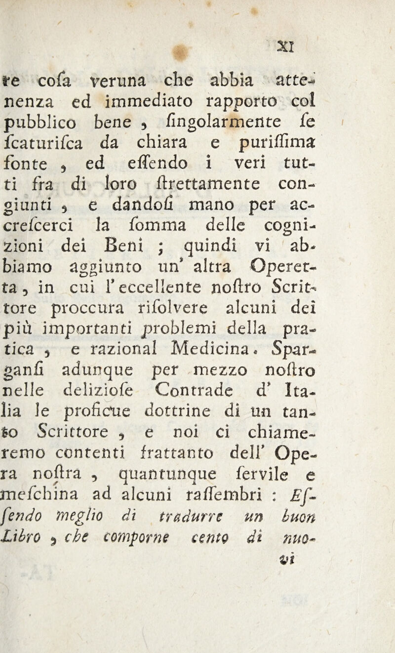 re cola veruna che abbia atte¬ nenza ed immediato rapporto co! pubblico bene 9 fingolarmente fe fcaturifca da chiara e puri/fima fonte , ed effendo i veri tut¬ ti fra di loro Erettamente con¬ giunti , e dandoli mano per ac- crefcerci la fomma delle cogni¬ zioni dei Beni ; quindi vi ab¬ biamo aggiunto un* altra Operet¬ ta , in cui l’eccellente nofìro Scrit^ tore proccura rifolvere alcuni dei più importanti problemi della pra¬ tica , e razionai Medicina « Spar¬ gane adunque per , mezzo noftro nelle deliziofe Contrade d’ Ita¬ lia le proficue dottrine dì un tan¬ to Scrittore , e noi ci chiame¬ remo contenti frattanto deli’ Ope¬ ra nofìra , quantunque fervile e mefchina ad alcuni rafiembri : Ef¬ fondo meglio di tradurre un buon Libro ^ che comporne cento di nuo¬ vi