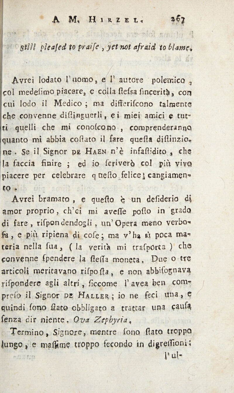 * ' , \ ' * **7—*• r ? ^ ! ff/W plcajed to pai [e 3 net afraid io hlamr» vivrei lodato F uomo * e F autore polemico ? i col medefimo piacere, e cdlla flefsa fincerità, con cui lodo il Medico ; ma differirono talmente che convenne difìjnguerli, ei miei amici e tut¬ ti quelli che nii condegno , comprenderanno (quanto mi abbia celiato il fare quella difiinzio® ne , Se il Signor de Haen n’è infaftrdito , che la faccia finire ; ed io feriverò col più viva piacere per celebrare q tieRo felice] cangiamene co » Avrei bramato , e quello b un defiderio di amor proprio, ch'ei mi avelie pollo in grado di fare , rifpondendogli , un'Opera meno verbo** fa, e più ripiena di cofe ; ma v’ha A poca ma¬ teria nella fu a, ( la verità mi trafpOrta ) eh® convenne (pendere la (leda moneta* Due o tre articoli nericavano rifpofla, e non abbifognava, rifpondere agli altri, ficcome F avea ben conv* preio il Signor db Haller; io ne feci una, e quindi fono fiat© obbligato a trattar una caufa fenza dir niente* Ova Zepbyrìa, Termino, Signore, mentre fono flato troppo lungo, e ma$rn$ troppo fecondo in digrelTioni; V u}«