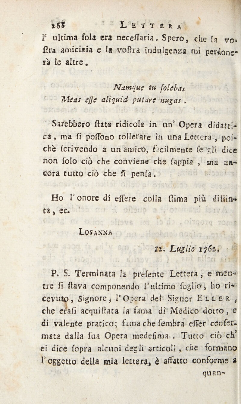 ìSt Lettera i5 ultima fola era neceffaria. Spero, che la vo» Ara amicizia e la vof!ra indulgenza mi perdone¬ rà le altre. \ Namquc tu folci a s *Nlcas effe ali quid future nugas „ Sarebbero dace ridicole in un’ Opera didatti* ca, ma fi pofibno tollerare in una Lettera , poi¬ ché fcrivendo a un amico, facilmente fe gli dice non fola dò che conviene che fappia , ma a»- cera tutto ciò che fi penfa. Ho l5 onore di efiere colla (lima più di flin«* ta 5 ec. Losanna li. Luglio i7$afl - ir - ' .<• ' ? s • v * T ' ■ \ * * •• '* ì *' < /r P. 5. Terminata la prefente Lettera, e men¬ tre fi flava componendo l’ultimo foglio, ho ri* cevutp, Signore, l’Opera del Signor Eller. i che eralì acquifiata la fama di Mèdico dotto, e di valente pratico; fama che fembra effer 'confer¬ mata dalia fua Opera medefiffia . Tutto ciò eh7 ei dice fopra alcuni degli articoli, che formano f oggetto della mia lettera, è affatto conforme a