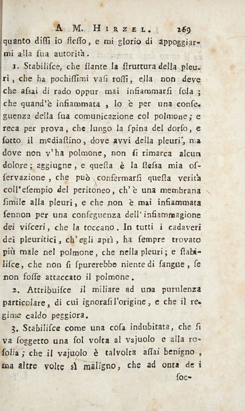 iquanto elidi io fleffo, e mi glorio di appoggiar¬ mi alla fira autorità . 1. Stabilifce, che dante la druttura della pleu- ri, che ha pochiffimì va fi rodi, ella non deve che afsai di rado oppur mai infiammarli (ola ; che quand’è infiammata , lo è per una confe* guenza della fua comunicazione col polmone; e reca per prova, che lungo la fpina del dorfo, e lòtto il mediadino, dove avvi della pleuri*, ma dove non v’ha polmone, non fi rimarca alcun dolore ; aggiugne, e quella è la defsa mia ofi- fervazione , che può confermarli queda verità coìdefempio del peritoneo, eh’è una membrana limile alla pleuri, e che jion è mai infiammata fennon per una conseguenza dell* infiammagione dei vifeeri, che la toccano . In tutti i cadaveri dei pleuritici, ch’egli aprì, ha Tempre trovato più male nel polmone, che nella pleuri ; e fìabt- lilce, che non fi Sputerebbe niente di fangue , fe non foffe attaccato il polmone. 2. Attribuifce il miliare ad una purulenza particolare, di cui ignorali l’origine, e che il re* t girne caldo peggiora. 3. Stabilifce come una cofa indubitata, che ff va {oggetto una fol volta al vajuolo e alla ro« folia ; che il vajuolo è talvolta affai benigno-, aia altre volte si maligno, che ad onta de i foe-