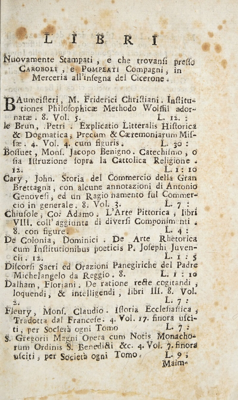 Nuovamente Stampati , e che trovanfi pretto Caroboli , e Pompeatì Compagni s in Merceria aiPinfegna del Cicerone 0 B Aumeifleri, M. Fridefici Ghrifliani. Inflitti* tiones Philofophicae Methodo Woiffii ador- natse ; 8. Voi. 5. , L. ii. * le Brun, .Petri » Esplicano Litceralis Hiftorica ik. Dogmatica^ prectrm &CseremoniarumMif- fse ; 4. Voi. 4. curai figurisi L< 30 : Bofluet, Moni. Jacopo Benigno * Catechismo , o fi a Iflruzione Sopra la Cattolica Religione * li. ^ . . L« 1 : io Cary , John. Storia del Commerciò della Gran Brettagna , con alcune annotazioni di Antonio Genovefi , ed un Ragie namerato fui Commer¬ cio in generale» 8. Voi. 3. , L. 7 : Chi ufo le j Coi Adamo. L’Arte Pittorica * libri Vili, coll’ aggiunta di diverii Componiti} nti « 8. con figure; , , L. 4 : De Colonia, Dominici » De Atte Rhètorica cuoi Inflitutionibus poeticis P. Jofephi Juven- cii .li. L. 1 : 5 Difcorfi Sacri ed Orazioni Panegiriche del Padre Michelangelo da Reggio .8. L. i : 1 © Dalham, Fionani; De ratione re&e coéjtandi , loquendi, & iticeìligendi , libri III. 8. Voh i. • L. 7 *• FJeury, Monf. Claudio * Ifloria Ecclefia /fica, Tradotta dal Fraricefe» 4° ilici- ti ,• per Soderà ogni Tomo ^ L. 7 : S. Grègorii Magni Opera curo Notis Monache)® rum Ordinis S. Benediéti 4. Voi. 7* finora