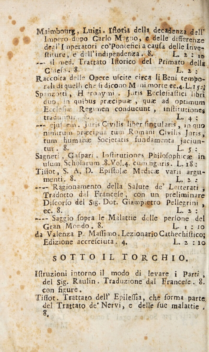 Maimboàii., Luigi. iftotU della decadenza |*HT Impero dopo Carlo Mogiof e delle differenze degl’£ operatori co’Poncefìci a eaufa delle Inve* fliture, e dell’indipendenzat. 8. L. z : ,<* il Deci. Trattato Iftorico del Primato dell# Glielo . 8- L. i : Raccolta dello Opere ufcite circa li Beni tempo- re li di quell» eh* fi dicono M ni,morte ec,4.L.i Sp inzitti , H •uronymi . Juris Bcdefìaftici libri duo, i quibus precipua? , quae ad optimum Eccfefi« Regimen conducunt , infti'rutiòines traduL. 4 : —« eja! -em. J iri« Ci v.» fis li ber fitjgufaris, io quo ni un rum precipua tini Romani Civihs Juris, turn humabae Socjctatis fondamenta jaciun- tur .8. L. 5 ; Sagneri t Gafpari . InRirutiones Philofophx» in ulani Scholarum .8.Voi.4. cadi tìguris. L. 18 : Tiliot, S. A* D. EpiRoldS Medicee vani argu- menti. 8. L. 2, : Ragionamento della Salute de* Letterati , Tradotto dai Francete, con un preliminare Difcorfo del Sig. Dot. Giampietro Pellegrini , ec. 8. L. z % ---- Saggio fopra le Malattie delle pedone del Gran Mondo « 8.^ L- 1:10 da Valenza P Maflìmo. LegionarioCathechiftico; Edizione accresciuta. 4, L. z : 10 SOTTO IL TORCHIO. Irruzioni intorno il modo di levare i Parti , del Sig* Raulin. Traduzione dal Francete. 8. con figure. Ti dot. Trattato dell* Epileffia, che forma parte del Trattato de* Nervi, e delie fue malattie 4 *. ■ • : r r ■. . ■