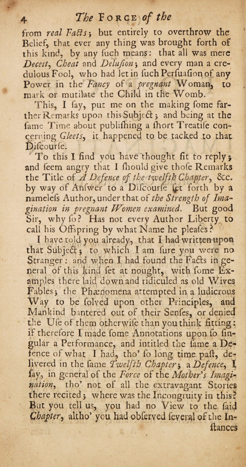 from real Faffs-, but entirely to overthrow the Belief, that ever any thing was brought forth of this kind, by any fuch means: that all was mere Deceit, Cheat and Delufion-, and every man a cre¬ dulous Fool, who had let in fuch Perfuafion of any Power in the Fancy of a pregnant Woman, to mark or mutilate the Child in the Womb. This, I fay, put me on the making fome far¬ ther Remarks upon this Subjeft and being at the fame Time about publifning a fhort Treatife con¬ cerning Gleets, it happened to be tacked to that Difcourfe. ' To this I find you have thought fit to reply % and leem angry that 1 fhould give thofe Remarks the Title of A Defence of the twelfth Chapter, &c. by way of Anfwer to a Difcourfe (jpt forth by a namelefs Author, under that of the Strength of Ima¬ gination in pregnant Women examined. But good Sir, whyfo? Has not every Author Liberty to call his Offspring by what Name he pleafes? I have told you already, that I had written upon that Subjeft* to which I am fure you were no Stranger : and when I had found the Fails in ge¬ neral of this kind fet at nought, with fome Ex¬ amples there laid down and ridiculed as old Wives Fables the Phenomena attempted in a ludicrous Way to be folved upon other Principles, and Mankind bantered out of their Senfes, or denied the Ufe of them otherwife than you think fitting: if therefore I made fome Annotations upon fo An¬ gular a Performance, and intitled the fame a De¬ fence of what I had, tho’ fo long time pad, de¬ livered in the fame \twelfth Chapter a Defence, I fay, in general of the Force of the Mother's Imagi¬ nation, tho’ not of all the extravagant Stories there recited > where was the Incongruity in this? But you tell us, you had no View to the faid Chapter, altho’ you had obferyed feveral of the In- fiances