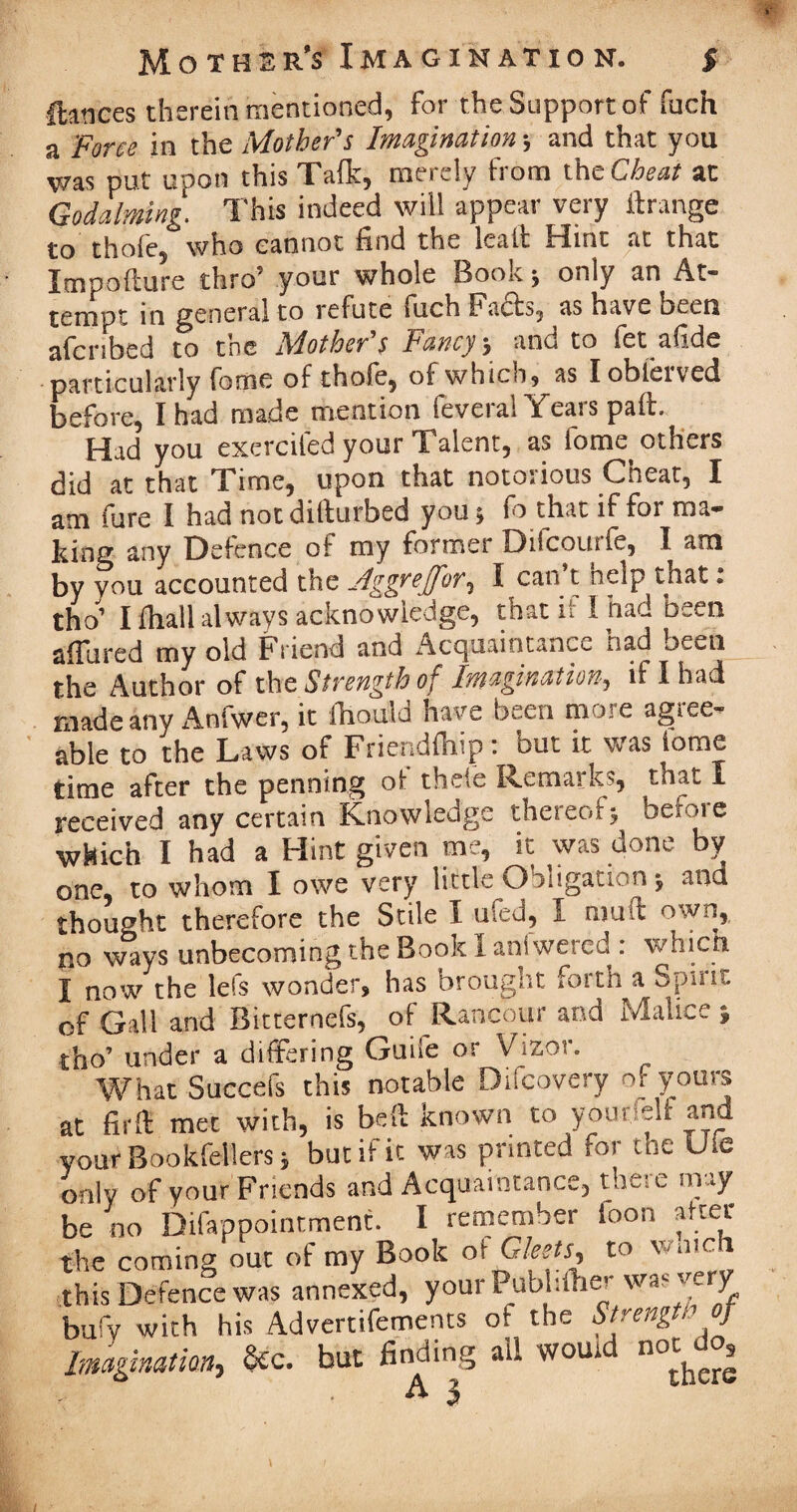 fiances therein mentioned, for the Support of fuch a Force in the Mother's Imagination \ and that you was put upon this Taft:, merely from tht Cheat at Godaiming. This indeed will appear very ftrange to thofe, who cannot find the kail Hint at that Impoflure thro’ your whole Book j only an At¬ tempt in general to refute fuch Facls, as have oeen afcnbed to the Mother s Fancy j and to fet afide particularly fome of thofe, of which, as Iobferved before, I had made mention feveral Years pail. Had you exerciled your Talent, as fome others did at that Time, upon that notorious Cheat, I am fure I had notdillurbed you, fo that if for ma¬ king any Defence of my former Difcomfe, I am by vou accounted the Aggrejfor, I can t help tnat: tho’ I ftiall always acknowledge, that if I had been afiured my old Friend and Acquaintance nad been the Author of the Strength of Imagination, if I had made any Anfwer, it fhould have been more agree¬ able to the Laws of Friendfhip: but it was iome time after the penning of thele Remarks, tnat I received any certain Knowledge thereof^ befoie which I had a Hint given me, it was done by one, to whom I owe very little Obligation j and thought therefore the Stile I ufed, I mud own, no ways unbecoming the Book 1 anfwercd : which I now the led wonder, has brought forth a Spirit of Gall and Bitternefs, of Rancour and Malice ; tho’ under a differing Guile or Vizor. What Succefs this notable Difcovery of yours at fir(l met with, is bed known to younelf and your Bookfellers, but if it was printed for the the only of your Friends and Acquaintance, there may be no Difappointment. I remember loon after the coming out of my Book of Gleets to watch this Defence was annexed, y our Pub 1:the- y bufy with his Advertifements oi the Strength of Imagination, fcc. but finding all womd m*do, . A J