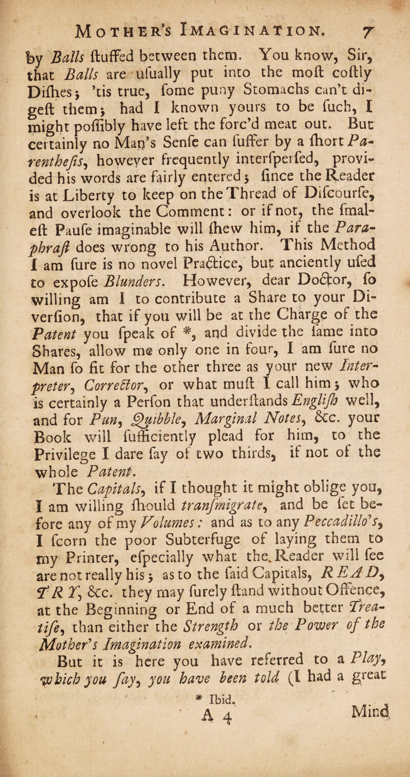 fey Beilis fluffed between them. You know, Sir, that Balls are ufually put into the moil coflly Ditties* ’tis true, fome puny Stomachs can’t di¬ gest them * had I known yours to be fuch, I might poffibly have left the forc’d meat out. But certainly no Man’s Senfe can fuffer by a fhort Pa- renthefis, however frequently interfperled, provi¬ ded his words are fairly entered * fince the Reader is at Liberty to keep on the Thread of Difcourfe, and overlook the Comment: or if not, the final- eft Paufe imaginable will fhew him, if the Para- phraft does wrong to his Author. This Method I am fure is no novel Fradtice, but anciently ufed to expofe Blunders. However, dear Dodtor, fo willing am I to contribute a Share to your Di- verfion, that if you will be at the Charge of the Patent you fpeak of #, and divide the fame into Shares, allow me only one in four, I am fure no Man fo fit for the other three as your new Inter¬ preter ^ Corrector, or what muft I call him * who is certainly a Perfon that underftands Englijh well, and for Pun, Quibble^ Marginal Notes, Sec. your Book will fufficiently plead for him, to the Privilege I dare fay of two thirds, if not of the whole Patent. The Capitals, if I thought it might oblige you, I am willing fhould tranfmigrate, and be fet be¬ fore any of my Volumes: and as to any Peccadillos9 I fcorn the poor Subterfuge of laying them to my Printer, efpecially what the. Reader will fee are not really his* as to the faid Capitals, R RAD,, HR Tj Sec. they may furely (land without Offence, at the Beginning or End of a much better Trea- life, than either the Strength or the Power of the Mother's Imagination examined. But it is here you have referred to a Play, yohich you fay, you have been told (I had a great * Ibid. * A 4 Mina