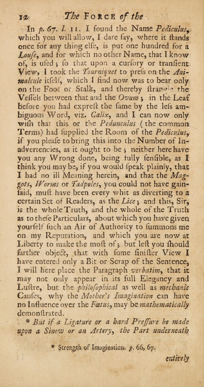 In p. 6j. In. I found the Name Pediculus, which you will allow, I dare fay, where ic ftands once for any thing elfe, is puc one hundred for a Toufe, and for which no other Name, that I know of, is ufed 5 fo that upon a curfory or tranfient View? I took the Tourniquet to prefs on the Ani¬ malcule itfelf, which I find now was to bear only on the Foot or Stalk, and thereby ftran^'e the Vefiels between that and the Ovum * in the Leaf before you had exp reft the fame by the lefs am¬ biguous Word, viz. Calix, and I can now only wiili that, this or the Pedunculus (the common Terms) had fupplied the Room of the Pediculus, if you pieafe to bring this into the Number of In¬ advertencies, as it ought to be *, neither here have you any Wrong done, being fully fenfible, as I think you maybe, if you would fpeak plainly, that I had no ill Meaning herein, and that the Mag¬ got Worms or Tadpoles, you could not have gain- faid, muft have been every whit as diverting to a certain Set of Readers, as thcLice-, and this, Sir, is the whole Truth, and the whole of the Truth as to thefe Particulars, about which you have given yourfelf fuch an Air of Authority to fummons me on my Reputation, and which you are now at Liberty to make the mod of 5 but led you fhould farther obje£t, that with fame Snifter View I have entered only a Bit or Scrap of the Sentence, I will here place the Paragraph verbatim, that it may not only appear in its full Elegancy and Luftre, but the philosophical as well as mechanic Caufes, why the Mother's Imagination can have no Influence over the Foetus, may be mathematically demon ftrated. * But if a Ligature or a hard Preffure be made upon a Sinew or an Artery, the Part underneath * Strength of Imagination. 66, 6y* entirely