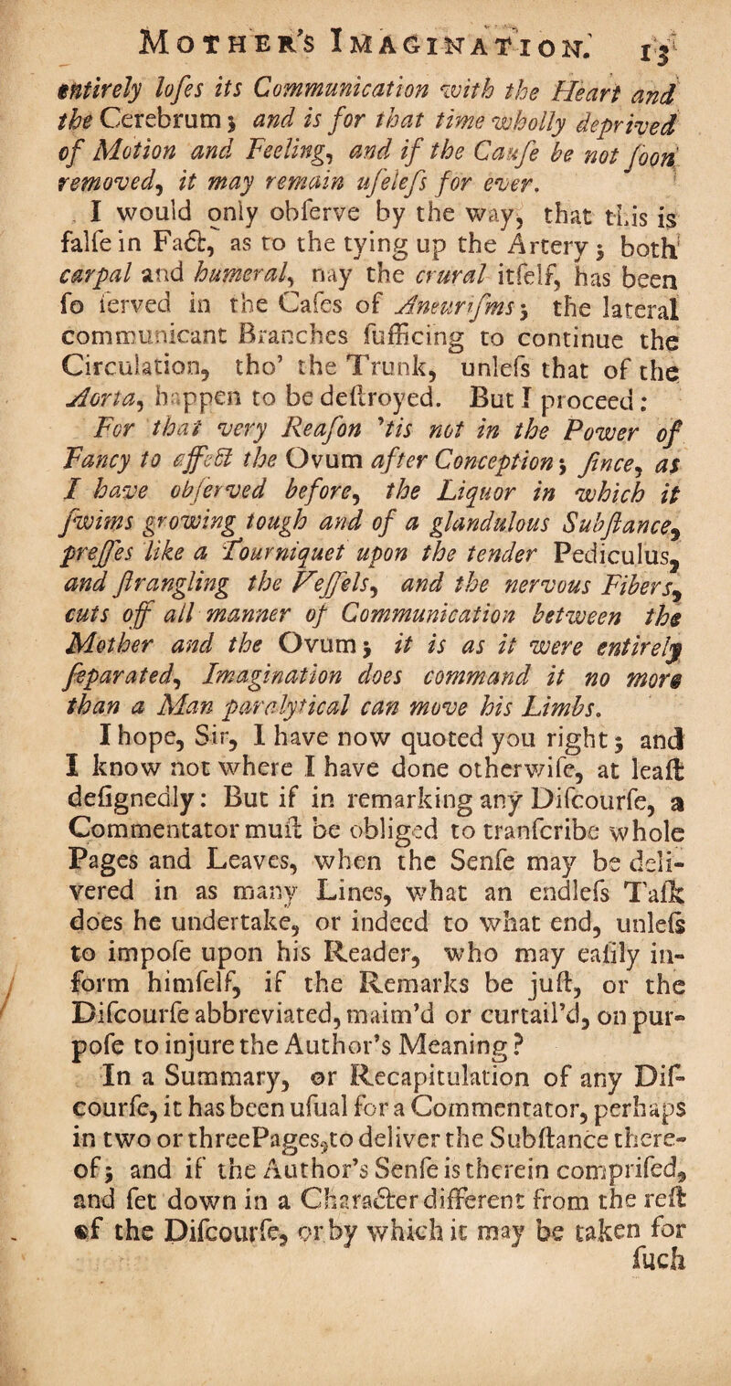 entirely lofes its Communication with the Heart and the Cerebrum 5 and is for that time wholly deprived of Motion and Feeling, and if the Caufe be not food removed, it may remain ufeiefs for ever. I would only obferve by the way, that this is falfein Fa£b, as to the tying up the Artery 5 both1 carpal and burner a f nay the crural itfelf, has been fo ierved in the Cafes of Aneurifms5 the lateral communicant Branches fufficing to continue the Circulation., tho’ the Trunk, unlefs that of the Aorta, happen to be dellroyed. But I proceed : For that very Reafon ytis not in the Power of Fancy to cffeft the Ovum after Conception, fince, as I have obierved before, the Liquor in which it fwims growing tough and of a glandulous Sub fiance^ preffes like a Tourniquet upon the tender Pediculus, and fir angling the Hijfels^ and the nervous Fibers, cuts off all manner of Communication between the Mother and the Ovum 5 it is as it were entirely fiparated, Imagination does command it no more than a Man panalytical can move his Limbs. I hope, Sir, I have now quoted you right $ and I know not where I have done otherwife, at lead deftgnedly: But if in remarking any Difcourfe, a Commentator muft be obliged to tranfcribe whole Pages and Leaves, when the Senfe may be deli¬ vered in as many Lines, what an endlefs Taflc does he undertake, or indeed to what end, unleis to impofe upon his Reader, who may eaiily in¬ form himfelf, if the Remarks be juft, or the Difcourfe abbreviated, maim’d or curtail’d, on pur- pofe to injure the Author’s Meaning ? In a Summary, or Recapitulation of any Dif¬ courfe, it has been ufual for a Commentator, perhaps in two or threePages9to deliver the Subftance there¬ of > and if the Author’s Senfe is therein comprifed, and fet down in a Charadfer different from the reft: ef the Difcourfe, or by which it may he taken for filch