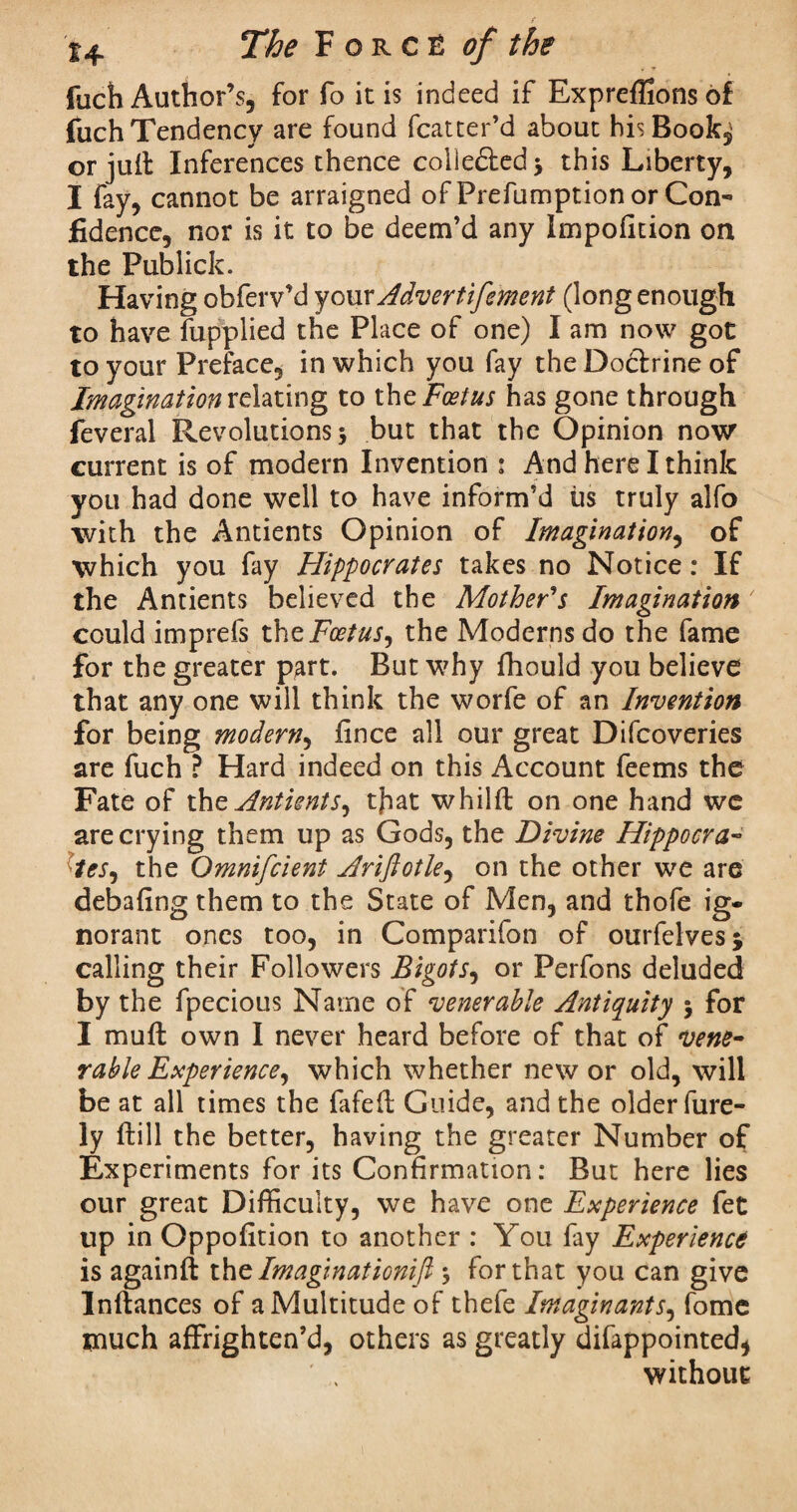 fuch Author’s, for fo it is indeed if Expreflions of fuch Tendency are found fcatter’d about hisBook^ or juft Inferences thence collected* this Liberty, I fay, cannot be arraigned of Prefumption or Con¬ fidence, nor is it to be deem’d any Impofition on the Publick. Having obferv’d your Advertifement (long enough to have fupplied the Place of one) I am now got to your Preface, in which you fay the Doctrine of Imagination relating to the Foetus has gone through feveral Revolutions; but that the Opinion now current is of modern Invention : And here I think you had done well to have inform’d us truly alfo with the Antients Opinion of Imagination, of which you fay Hippocrates takes no Notice: If the Antients believed the Mother's Imagination could imprefs the Foetus, the Moderns do the fame for the greater part. But why fhould you believe that any one will think the worfe of an Invention for being modern, fince all our great Difcoveries are fuch ? Hard indeed on this Account feems the Fate of the Antients, tjiat whild on one hand we are crying them up as Gods, the Divine Hippocra¬ tes, the Omnifcient Ariftotle, on the other we are debafing them to the State of Men, and thofe ig* norant ones too, in Comparifon of ourfelves* calling their Followers Bigots, or Perfons deluded by the fpecious Name of venerable Antiquity ; for I mud own I never heard before of that of vene¬ rable Experience, which whether new or old, will be at all times the fafed Guide, and the older fure- ly dill the better, having the greater Number of Experiments for its Confirmation: But here lies our great Difficulty, we have one Experience fet up in Oppofition to another : You fay Experience is againft the Im agin ationifi ; for that you can give Indances of a Multitude of thefe Imaginants, fome much affrighten’d, others as greatly difappointed* without