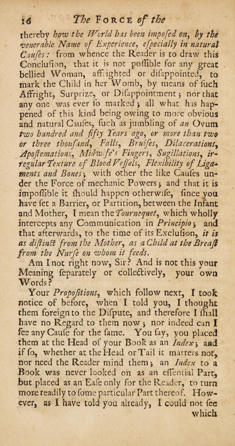 thereby how the World has been impofed on, t>y the •venerable Name of Experience, efpecially in natural Caufes: from whence the Reader is to draw this Conclusion, that it is not poffible for any great . bellied Woman, afflighted or difappointed, to mark the Child in her Womb, by means of fuch Affright, Surprize, or Difappointment $ nor that any one was ever lb marked j all what has hap¬ pened of this kind being owing to more obvious and natural Caufes, fuch as jumbling of an Ovum two hundred and fifty Tears ago, or more than two or three thoufand, Falls, Bruifes, Dilacerations, jipoflemations, Midwife's Fingers, SugUlations, ir¬ regular Texture of Blood Fefils, Flexibility of Liga* ments and Bones\ with other the like Caufes ini'* der the Force of mechanic Powers > and that it is impoffibie it ihould happen other wife, fince you have fet a Barrier, or Partition, between the infant and Mother, I mean thzTournequet, which wholly intercepts any Communication in Principle-, and that afterwards, to the time of its Exclusion, it is as diftintt from the Mother, as a Child at the Breajl from the Nurfe on whom it feeds. Am I not right now, Sir ? And is not this your Meaning feparately or colle&ively, your own Words ? Your Proportions, which follow next, I took notice of before, when I told you, I thought them foreign to the Difpute, and therefore I ihall have no Regard to them now 5 nor indeed can I feeanyCaufe for the fame. You fay, you placed them at the Head of your Book as an Index> and if fo, whether at the Head or Tail it matters not, nor need the Reader mind them> an Index to a Book was never looked on as an eflential Part, but placed as an Eafe only for the Reader, to turn more readily to fome particular Part thereof. How¬ ever, as I have told you already, I could not fee which