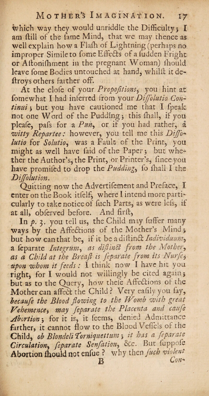 Which way they would unriddle the Difficulty* I am ftiii of the fame Mind, that we may thence as well explain how a Flafh of Lightning (perhaps no improper Simile to fomeEffcdbs of afudden Fright or Aftonifhment in the pregnant Woman) fhould leave fome Bodies untouched at hand, whilit it de¬ ft roys others farther off. At the clofe of your Proportions^ you hint at fomewhat I had inferred from your Diffolutio Con- tinui * but you have cautioned me that I (peak not one Word of the Pudding* this fhall, if you pleafe, pafs for a Pun, or if you had rather, a •witty Repartee: however, you tell me this Dijfo* lutio for Solution was a Fault of the Print, you might as well have faid of the Paper * but whe¬ ther the Author’s, the Print, or Printer’s, ffnce you have promifed to drop the Puddings fo fhall I the Diffolution. Quitting now the Advertifement and Preface, I enter on the Book itfelf* where I intend more parti¬ cularly to take notice of fuch Parts, as were lefs, if at all, obferved before. And fir ft, In p. 3. you tell us, the Child may differ many ways by the Affedbions of the Mother’s Mind* but how can that be, if it be a diftindb Individmm^ a feparate Integrum, as diftinffi from the Mother, as a Child at the Breaft is feparate from its Nurfe§ upon whom it feeds: I think now I have hit you right, for I would not willingly be cited again* but as to the Query, how thefe Affedbions of the Mother can affect the Child ? Very eafily you fay, becaufe the Blood flowing to the IVomh with great Vehemenced may feparate the Placenta and caufle Abortion * for it is, it feems, denied Admittance farther, it cannot flow to the Blood VeOeis of the Child, ob Blondelil’orniquettum % it has a feparate Circulation, feparate Senflation, dec. But fuppofe Abortion fhould not enfue ? why then fuch violent B C00*