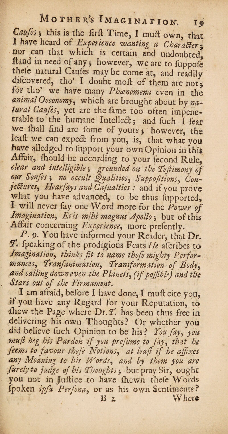 Caufes j this is the firft Time, I mu ft own, that I have heard of Experience wanting a Character % nor can that which is certain and undoubted* Hand in need of any •> however, we are to fuppofe thefe natural Caufes may be come at, and readily difeovered, tho’ I doubt moft of them are not 5 for tho’ we have many Phenomena even in the animal Oeconomy, which are brought about by na¬ tural Caufes, yet are the fame too often impene¬ trable to the humane Xntelled; * and fuch I fear we fhall find are fame of yours 5 however, the leaft we can exped from you, is, that what you have alledged to fupport your own Opinion in this Affair, fliould be according to your fecond Rule, clear and intelligible j grounded on the Tefimony of our Senfes ; no occult Qualities, Suppofit ions, Con¬ jectures, Hearfays and Cafualties : and if you prove what you have advanced, to be thus fupported, I will never fay one Word more for the Power of Imagination, Eris mihi magnus Jpollo $ but of this Affair concerning Experience, more prcfently. P. 9. You have informed your Reader, that Dr. fpeaking of the prodigious Feats He aferibes to Imagination, thinks fit to name the fie mighty Perfor¬ mances, Tranfanimation^ Transformation of Body, and calling down even the Planetj, (if pojfible) and tbs Stars out of the Firmament. I am afraid, before I have done, I muftcite you, if you have any Regard for your Reputation, to fhew the Page where Dr.?, has been thus free in delivering his own Thoughts? Or whether you did believe fuch Opinion to be his ? You fay, you mu ft beg his Pardon if you prefume to fay, that he feems to favour thefe Notions, at leaf if he affixes any Meaning to his JVords, and by them you are furelyto judge of his Thoughts $ but pray Sir, ought you not in Juftice to have fhewn thefe Words fpoken ipfa, Perfona, or as his own Sentiments? B 2, Where