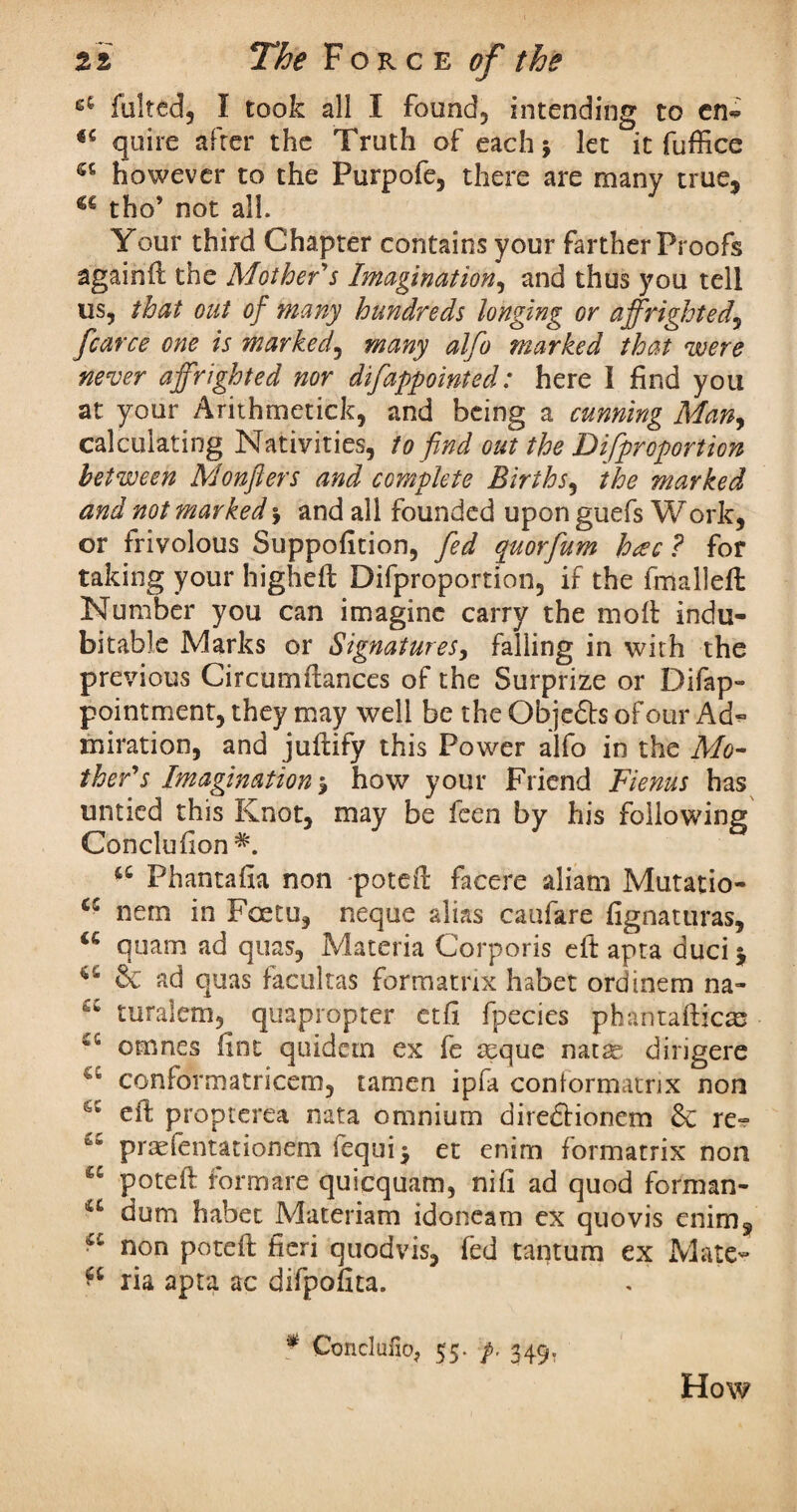 faked, I took all X found, intending to en^ quire after the Truth of each \ let it fuffice sc however to the Purpofe, there are rnanv true, u tho’ not all. Your third Chapter contains your farther Proofs againft the Mother's Imagination, and thus you tell us, that out of many hundreds longing or affrighted, fcarce one is marked, many alfo marked that were never affrighted nor difappointed: here 1 find you at your Arithmetic!?:, and being a cunning Many calculating Nativities, to find out the Difiproportion between Monflers and complete Births, the marked and not marked $ and all founded upon guefs Work, or frivolous Suppofition, fed quorfium heec ? for taking your higheft Difproportion, if the fmalleft Number you can imagine carry the moft indu¬ bitable Marks or Signatures, falling in with the previous Circumftances of the Surprize or Difap- pointment, they may well be the Obje£ls of our A miration, and juftify this Power alfo in the Mo¬ ther's Imagination how your Friend Fienus has untied this Knot, may be feen by his following Conclufton a Phantafia non -poteft facere aliam Mutatio- 6C nem in Foetu, neque alias caufare fignattiras, <c quam ad quas, Materia Corporis eft apta duci $ u & ad quas facultas formatnx habet ordinem na- turalem, quapropter etfi fpecies phantafticas 4C cmnes fine quidem ex fe teque natse dirigere conformatricem, tamen ipfa conformatrix non eft propterea nata omnium diredlionem & re- praefentationem iequi$ et enim formatrix non poteft formare quicquam, nifi ad quod forman- u dum habet Materiam idoneam ex quovis enim, “ non poteft fieri quod vis, fed tantum ex Mate- ria apta ac difpofita. * Conclufioj 55. p. 349. How