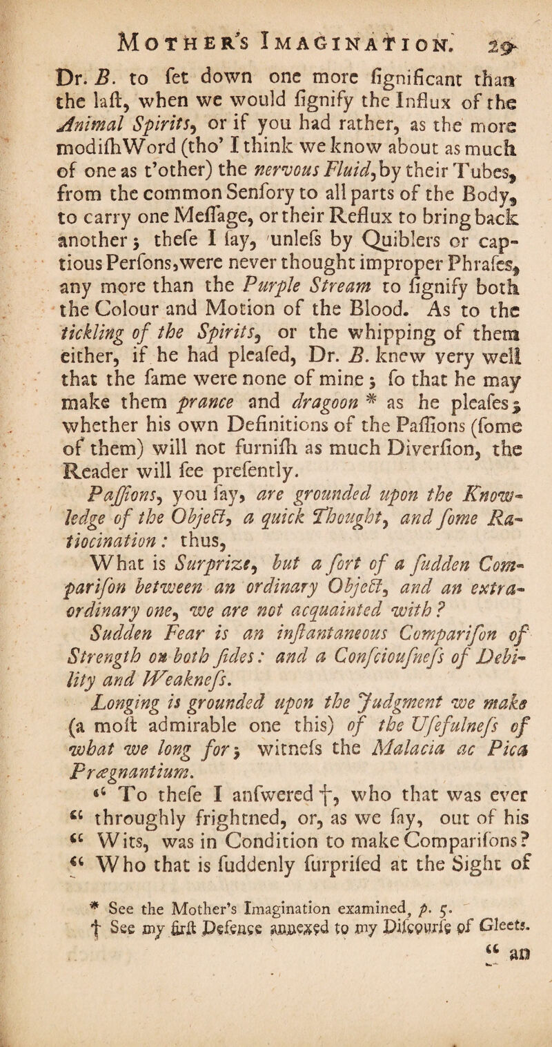 Dr. B. to fet down one more fignificant than the laft, when we would flgnify the Influx of the Animal Spiritr, or if you had rather, as the more modifhWord (tho’ I think we know about as much of one as t’other) the nervous Fluids by their Tubes, from the common Senfory to all parts of the Body, to carry oneMefTage, or their Reflux to bring back another 5 thefe I lay, unlefs by Quiblers or cap¬ tious Perfons3were never thought improper Phrafes, any more than the Purple Stream to flgnify both the Colour and Motion of the Blood. As to the tickling of the Spirits3 or the whipping of them either, if he had pleafed, Dr. B. knew very well that the fame were none of mine5 fo that he may make them prance and dragoon # as he pleafes % whether his own Definitions of the Paffions (fame of them) will not furnifh as much Diverfion, the Reader will fee prefently. PaJfionS) you fay, are grounded upon the Know™ ledge of the Qbjeffy a quick ‘Thought) and fome Ra¬ tiocination : thus, What is Surprize, hut a fort of a fudden Com« parifon between an ordinary Object) and an extra¬ ordinary one, we are not acquainted with ? Sudden Fear is an inflanfaneous Comparifon of Strength on both fides: and a Confcioufnefs of Debi¬ lity and IVeaknefs. Longing is grounded upon the Judgment we make (a molt admirable one this) of the Ufefulnefs of what we long for$ witnefs the Malaeia ac Pica Pragnantium. To thefe I anfwered f, who that was ever throughly frightned, or, as we fay, out of his Wits, was in Condition to make Companions? u Who that is fuddenly furprifed at the Sight of * See the Mother’s Imagination examined, p. 5. f See my firft pefeuee an&exed to my Pifcpuife pf Gleets.