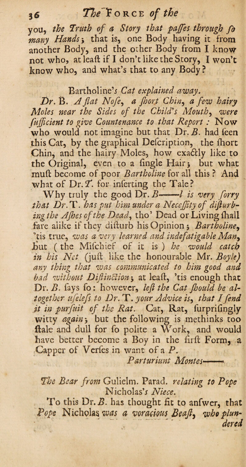 you, the Truth of a Story that paffes through fo many Hands, that is, one Body having it from another Body, and the other Body from I know not who, at lead if I don’t like the Story, I won’t know who, and what’s that to any Body ? Bartholine’j Cat explained away. Dr. B. A flat Nofey a Jhort Chin, a few hairy Moles near the Sides of the Child's Mouthy were fufficient to give Countenance to that Report : Now who would not imagine but that Dr. B. had leen this Cat, by the graphical Defcription, the fhort Chin, and the hairy Moles, how exadlly like to the Original, even to a (ingle Hair* but what mud become of poor Bartholine for all this ? And what of Dr.T. for inferting the Tale? Why truly the good Dr. B—-—/ is very forry that Dr. T. has put him under a Neceflityof diflurb- ing the AJhes of the Dead, tho’ Dead or Living fhail fare alike if they didurb his Opinion 5 Bartholine, ’tis true, was a very learned and indefatigable Man, But (the Mifchief of it is ) he would catch in his Net (jud like the honourable Mr. Boyle) any thing that was communicated to him good and bad without Diftinblion, at lead, ’tis enough that Dr. B. fays fo: however, left the Cat fhould be al¬ together ufelefs to Dr. T. your Advice is, that I fend it in purfuit of the Rat. Car, Rat, furprifingly witty again5 but the following is methinks too dale and dull for fo polite a Work, and would have better become a Boy in the fird Form, a Capper of Verfes in want of a P. Parturiunt Montes—— The Bear from Gulielm. Farad, relating to Pope Nicholas’s Niece. To this Dr. 5. has thought fit to anfwer, that Pope Nicholas was a voracious Be aft* who plun- 7 ...'  dered