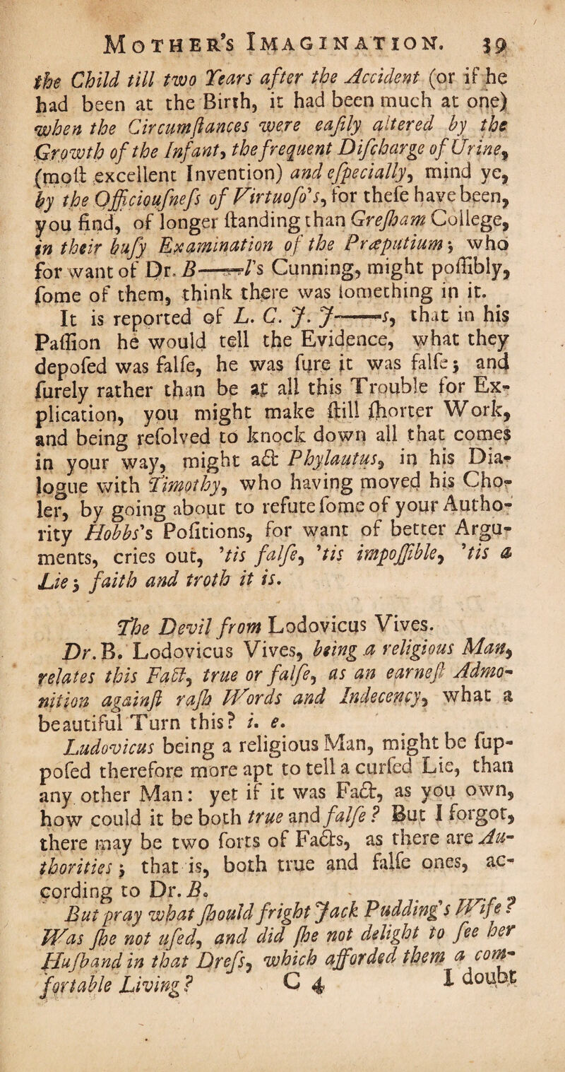 the Child till two Tears after the Accident (or if he had been at the Birth, it had been much at one) when the Circumftances were eafily altered by the Growth of the Infant> the frequent Difcharge of Urine, (moil excellent Invention) and efpedally, mind ye, by the QffAoufnefs of Virtuofis, for thefe have been, you find, of longer (landing than Grejham College, in their bufy Examination of the Praputiums who for want of Dr. B—Cunning, might poffibly, fome of them, think there was iomething in it. . It is reported of L. C. J. J- .X, that in his Paffion he would tell the Evidence, what they depofed was falfe, he was fare it was falfe $ and furely rather than be a£ all this Trouble tor Ex* plication, you might make (till ftiorter Work, and being refolved to knock down all that comes in your way, might a£l Phylautus, in his Dia* Jogue with Timothyi who having moved his Gho* lei^ by going about to refute fome of your Autho¬ rity Hobbs's Pofitions, for want of better Argu¬ ments, cries out, 'tis falfe, 'tis impojjible, 'tis & Lie5 faith and troth it is. The Devil from Lodovicus Vives. Dr.IB. Lodovicus Vives, being.a religious Man> relates this Fatt^ true or falfe, as an earneft Admo¬ nition again ft rajh Words and Indecency, what a beautiful Turn this? u e. Ludovicus being a religious Man, might be fup- pofed therefore more apt to tell a ended Lie, than any other Man: yet if it was Fa£t, as you own, how could it be both true and falfe ? But I forgot, there may be two forts of Faffs, as there are Au¬ thorities j that is, both true and falfe ones, ac¬ cording to Dr. B. , But pray what ftoould fright fack Pudding s II tfe. Was Jhe not ufed, and did fhe not delight to fee her flufband in that Drefs, which afforded them a com¬ fortable Living ? C 4 1 uoubt