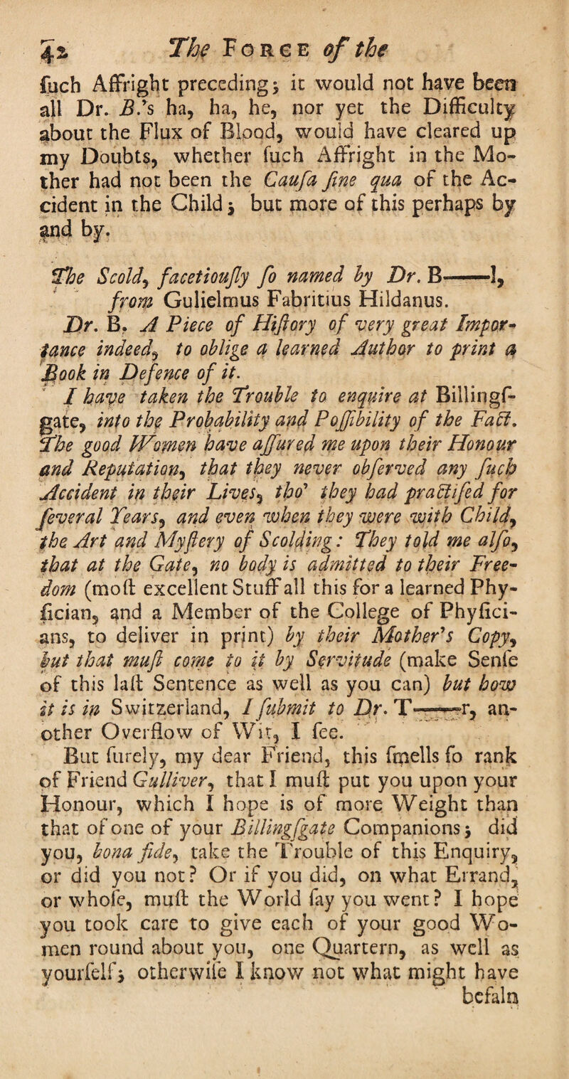 fuch Affright preceding * it would not have been all Dr. B.ys ha, ha, he, nor yet the Difficulty about the Flux of Blood, would have cleared up my Doubts, whether fuch Affright in the Mo¬ ther had not been the Caufa fine qua of the Ac¬ cident in the Child $ but more of this perhaps by fnd by. The Scold, facetioufly fo named by Dr. B—1, from Gulieltnus Fabritius Hildanus. Dr. B. A Piece of Hiftory of very great Impor¬ tance indeed, to oblige a learned Author to print a Book in Defence of it. I have taken the Irouble to enquire at Billingf- gate, into the Probability and Poffibility of the Faff. The good Women have ajfured me upon their Honour and Reputation, that they never obferved any fuch Accident in their Lives, tfro* they had pr aft fed for feveral Tears, and even when they were with Child, the Art and My fiery of Scolding: They told me alfo, that at the Gate, no body is admitted to their Free¬ dom (mod excellent Stuff all this for a learned Phy- lician, and a Member of the College of Phyflci- ans, to deliver in print) by their Mather's Copy, but that muft come to it by Servitude (make Senfe of this lad Sentence as well as you can) but how it is in Switzerland, I fubmit to Dr. T — r, an¬ other Overflow cf Wit, I fee. But furely, my dear Friend, this ftpells fo rank of Friend Gulliver, that I mud put you upon your Honour, which I hope is of more Weight than that of one of your Billing[gate Companions > did you, bona fide, take the Trouble of this Enquiry, or did you not? Or if you did, on what Errand, or whole, mud the World fay you went? I hope you took care to give each of your good Wo¬ men round about you, one Quartern, as well as yourfelf, other wile I know not what might have befaln